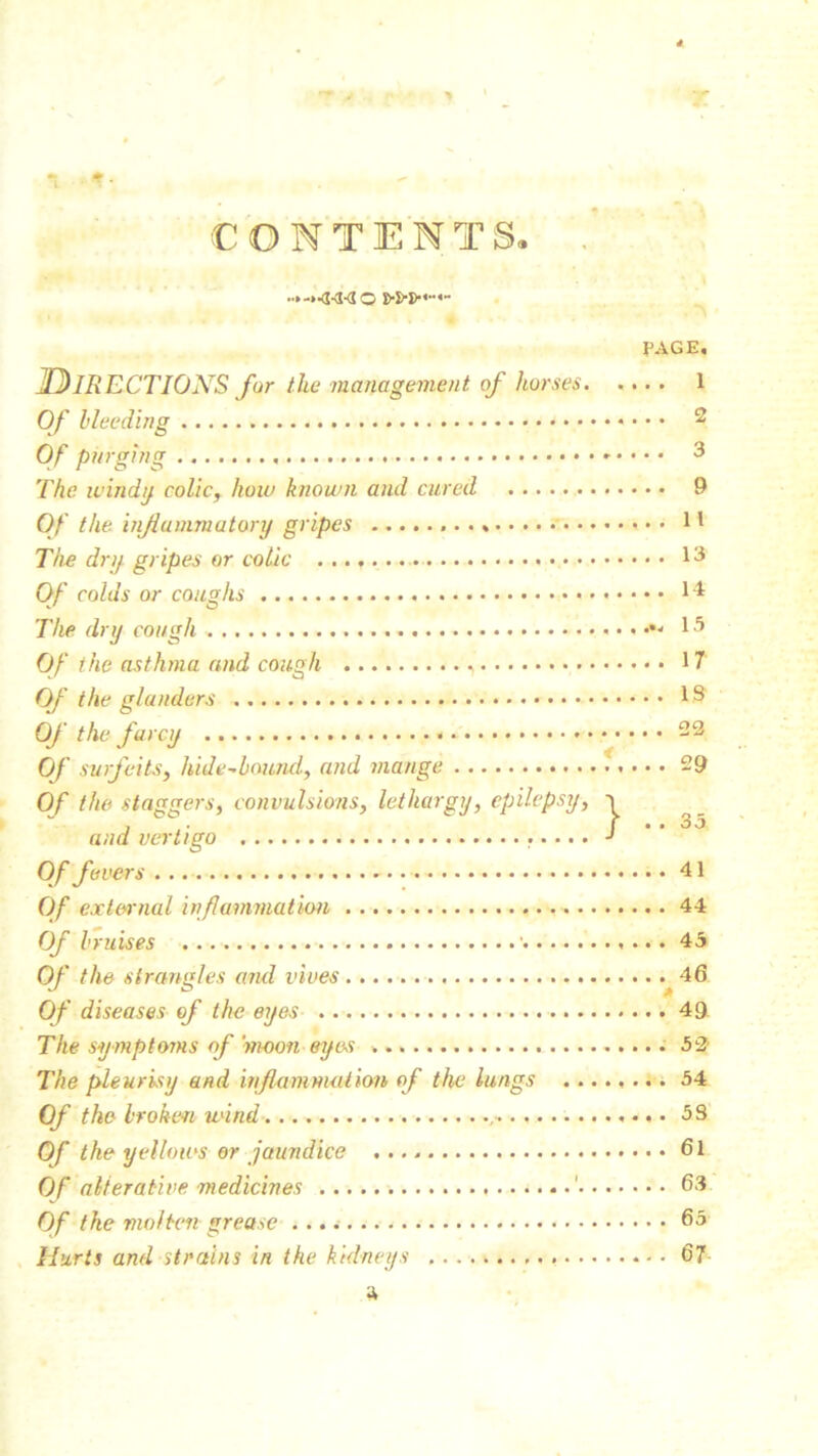 T It* CONTENTS. PAGE. DIRECTIONS for the management of horses 1 Of Heeding 2 Of purging 3 The windy colic, how known and cured 9 Of the inflammatory gripes 11 The dry gripes or colic 13 Of colds or coughs 14 The dry cough < ^ 15 Of the asthma and cough , 17 Of the glanders 13 Of the farcy 22 Of surfeits, hide-bound., and mange 29 Of the staggers, convulsions, lethargy, epilepsy, ■> and vertigo J ’ ' °'5 Of fevers 41 Of external inflammation 44 Of bruises ■ 45 Of the strangles and vives 46 Of diseases of the eyes 49 The symptoms of‘moon eyes 52' The pleurisy and inflammation of the lungs 54 Of the broken wind • 5S Of the yellows or jaundice 61 Of alterative medicines ' 63 Of the molten grease 65 Hurts and strains in the kidneys 67 a