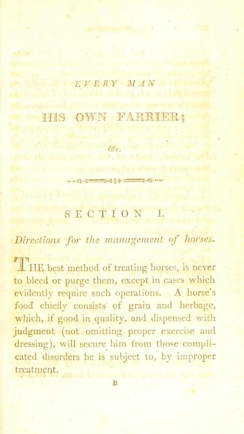 EVERY MAN Ills OWN FARMER % &c. -»■.■ty-irfnzzTfr-d j-i> -1- SECTION I. Directions for the management of horses. The best method of treating horses, is never to bleed or purge them, except in cases which evidently require such operations. A horse’s food chiefly consists' of grain and herbage, which, if good in quality, and dispensed with judgment (not omitting proper exercise and dressing), will secure him from those compli- cated disorders he is subject to, bv improper treatment. B