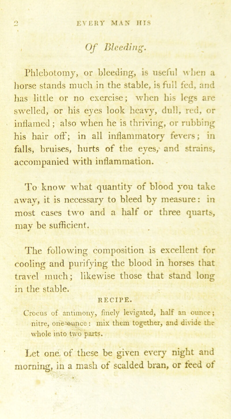Of Bleeding. Phlebotomy, or bleeding, is useful when a horse stands much in the stable, is full fed, and has little or no exercise; when his legs are swelled, or his eyes look heavy, dull, red, or inflamed ; also when he is thriving, or rubbing his hair orf; in all inflammatory fevers; in falls, bruises, hurts of the eyes, and strains, accompanied with inflammation. To know what quantity of blood you take away, it is necessary to bleed by measure: in most eases two and a half or three quarts, may be sufficient. The following composition is excellent for cooling and purifying the blood in horses that travel much; likewise those that stand long in the stable. RECIPE. Crocus of antimony, finely levigated, half an ounce; nitre, one'ounce: mix them together, and divide the whole into two parts. Let one, of these be given every night and morning, in a mash of scalded bran, or feed of
