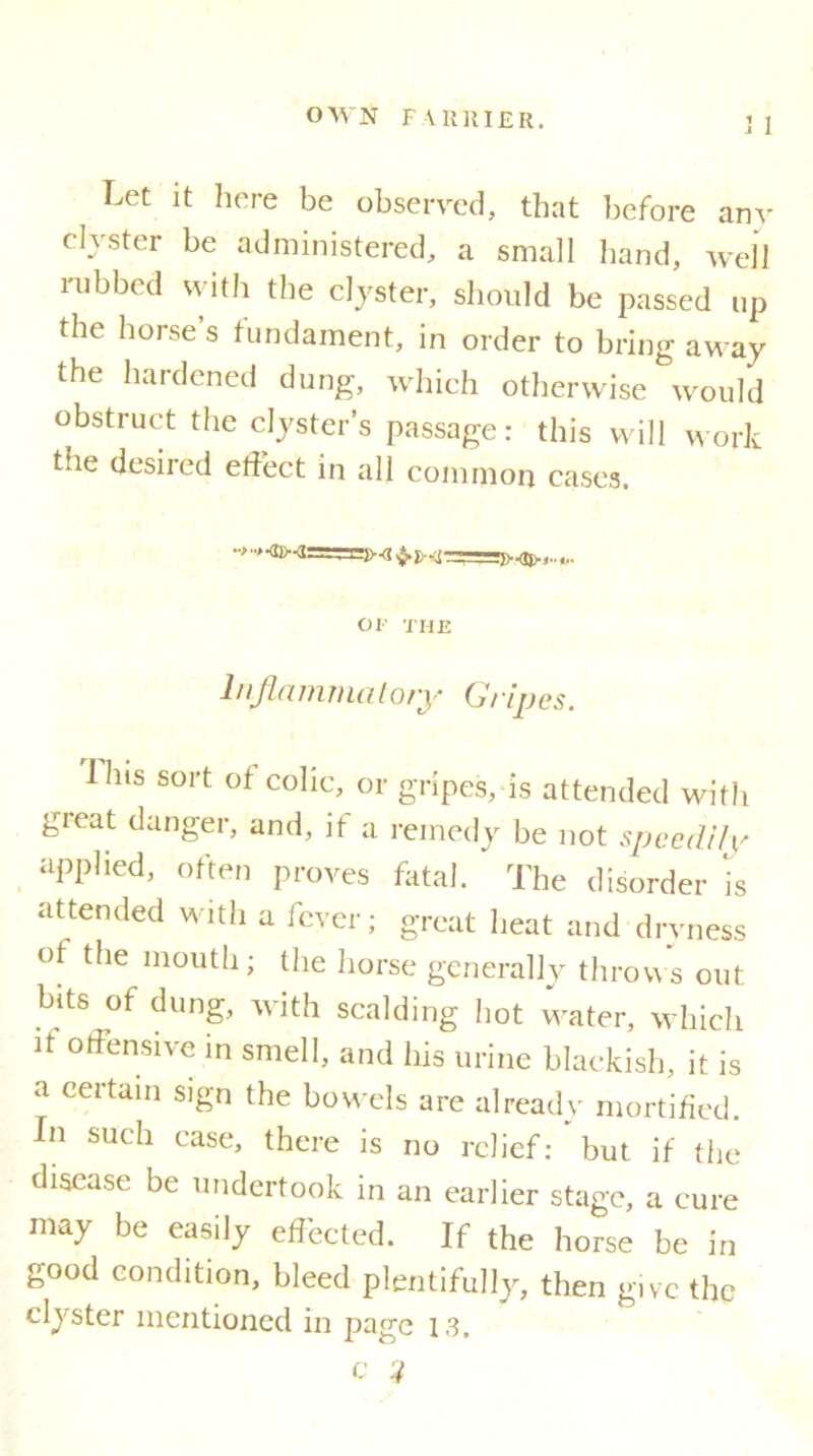 J 1 Let it here be observed, that before any clyster be administered, a small hand, well rubbed with the clyster, should be passed up the horse s fundament, in order to bring away the hardened dung, which otherwise would obstruct the clyster’s passage: this will work the desired effect in all common cases. ••»>•©> -JJvOj).,..,,. or THE Inflammatory Gripes. Hits sort of colic, or gripes, is attended with great danger, and, it a remedy be not speedily applied, often proves fatal. ‘ The disorder is attended with a fever; great heat and dryness of the mouth; the horse generally throws out bits of dung, with scalding hot water, which it offensive in smell, and his urine blackish, it is a certain sign the bowels are already mortified. In such case, there is no relief: but if the disease be undertook in an earlier stage, a cure may be easily effected. If the horse be in good condition, bleed plentifully, then give the clyster mentioned in page 13. c ?