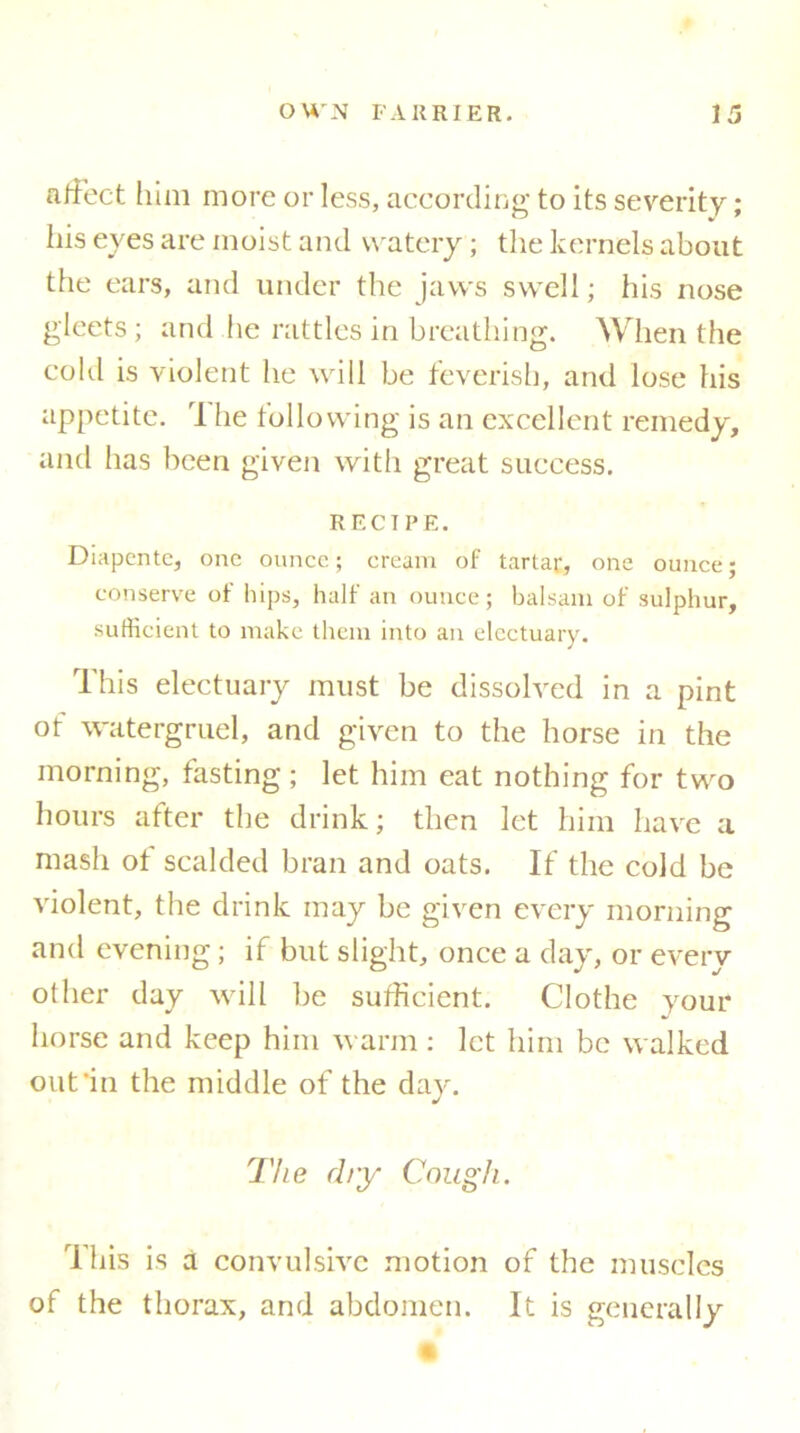 affect him more or less, according to its severity; his eves are moist and watery; the kernels about the ears, and under the jaws swell; his nose gleets ; and he rattles in breathing. When the cold is violent he will be feverish, and lose his appetite. rl he following is an excellent remedy, and has been given with great success. RECTPE. Diapentc, one ounce; cream of tartar, one ounce; conserve of hips, half an ounce; balsam of sulphur, sufficient to make them into an electuary. This electuary must be dissolved in a pint ot watergruel, and given to the horse in the morning, fasting ; let him eat nothing for two hours after the drink; then let him have a mash ot scalded bran and oats. If the cold be violent, the drink may be given every morning and evening; if but slight, once a day, or every other day will be sufficient. Clothe your horse and keep him warm : let him be walked out‘in the middle of the day. The dry Cough. This is a convulsive motion of the muscles of the thorax, and abdomen. It is generally