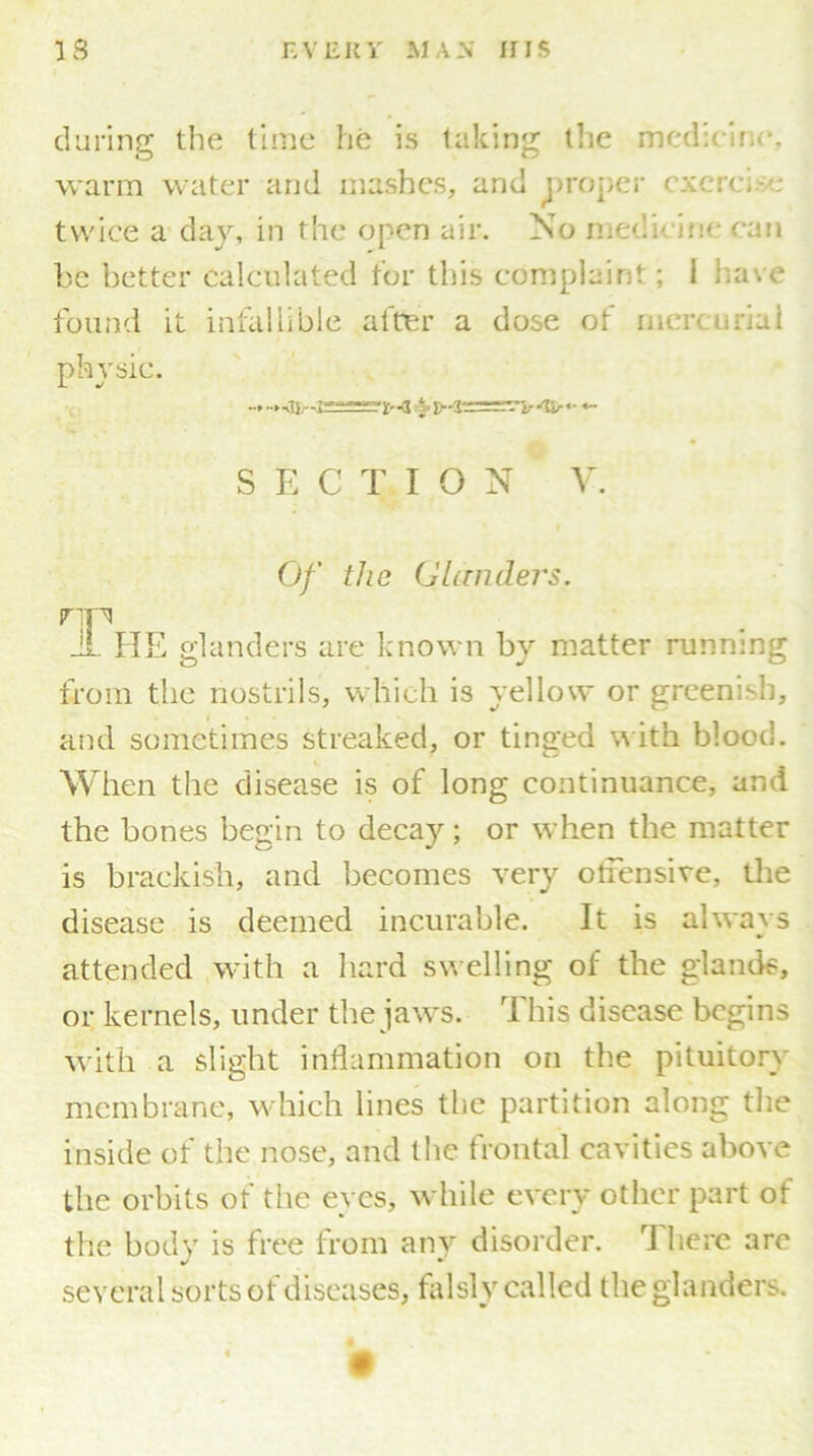 during the time he is taking the medTlr warm water and mashes, and proper exercise twice a day, in the open air. No medicine can be better calculated tor this complaint; 1 have found it infallible after a dose of mercurial physic. S E C T I O N V. Of the Glanders. rip Ji. HE glanders are known by matter runnmg from the nostrils, which is yellow or greenish, and sometimes streaked, or tinged w ith blood. When the disease is of long continuance, and the bones begin to decay; or when the matter is brackish, and becomes very offensive, the disease is deemed incurable. It is always attended with a hard swelling of the glands, or kernels, under the jaws. This disease begins with a slight inflammation on the pituitory membrane, which lines the partition along the inside of the nose, and the frontal cavities above the orbits of the eyes, while every other part of the body is free from any disorder. There are several sorts of diseases, falsly called the glanders.