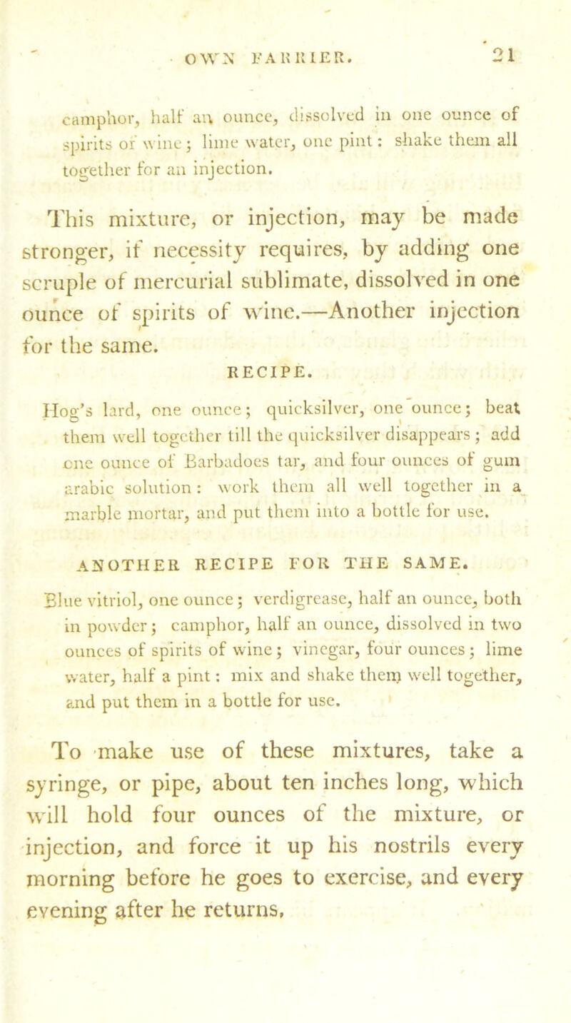 camphor, half an ounce, dissolved in one ounce of spirits of wine ; lime water, one pint: shake them all together for an injection. This mixture, or injection, may be made stronger, it necessity requires, by adding one scruple of mercurial sublimate, dissolved in one ounce of spirits of wine.—Another injection for the same. RECIPE. Hog’s lard, one ounce; quicksilver, one ounce; beat them well together till the quicksilver disappears ; add one ounce of Barbadoes tar, and four ounces of gum arabic solution : work them all well together in a marble mortar, and put them into a bottle for use. ANOTHER RECIPE FOR THE SAME. Blue vitriol, one ounce; verdigrease, half an ounce, both in powder; camphor, half an ounce, dissolved in two ounces of spirits of wine; vinegar, four ounces ; lime water, half a pint: mix and shake them well together, and put them in a bottle for use. To make use of these mixtures, take a syringe, or pipe, about ten inches long, which will hold four ounces of the mixture, or injection, and force it up his nostrils every morning before he goes to exercise, and every evening after he returns,