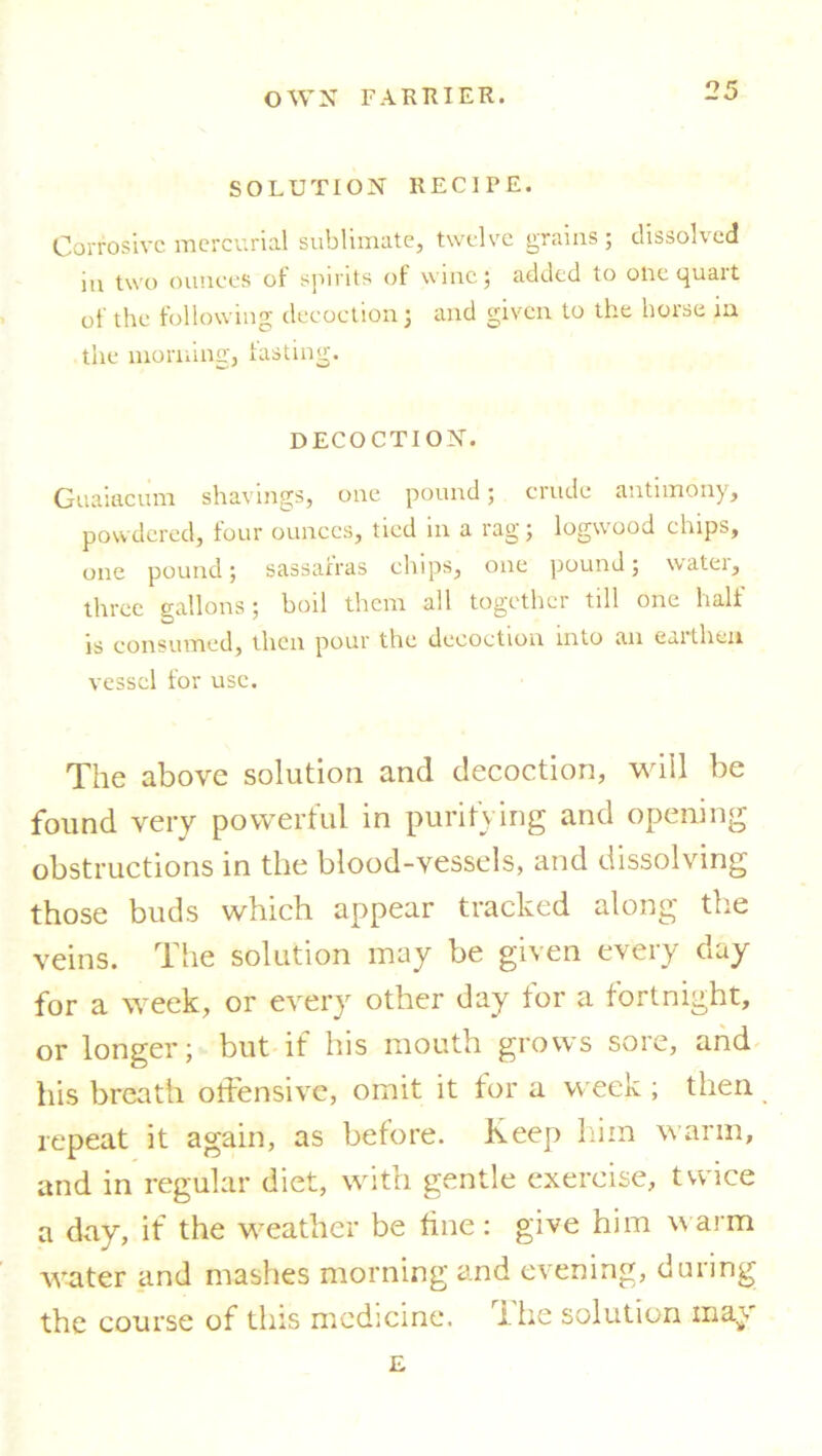 SOLUTION RECIPE. Corrosive mercurial sublimate, twelve grains ; dissolved in two ounces of spirits of wine; added to one quart of the following decoction; and given to the horse in the morning, fasting. DECOCTION. Guaiacum shavings, one pound; crude antimony, powdered, four ounces, tied m a rag; logwood chips, one pound; sassafras chips, one pound; watei, three gallons; boil them all together till one half is consumed, then pour the decoction into an eaitheu vessel for use. The above solution and decoction, will be found very powerful in purifying and opening obstructions in the blood-vessels, and dissolving those buds which appear tracked along the veins. The solution may be given every day for a week, or every other day for a fortnight, or longer; but if his mouth grows sore, and his breath offensive, omit it for a week; then repeat it again, as before. Keep him warm, and in regular diet, with gentle exercise, twice a day, if the weather be fine: give him warm water and mashes morning and evening, during the course of this medicine. The solution may E