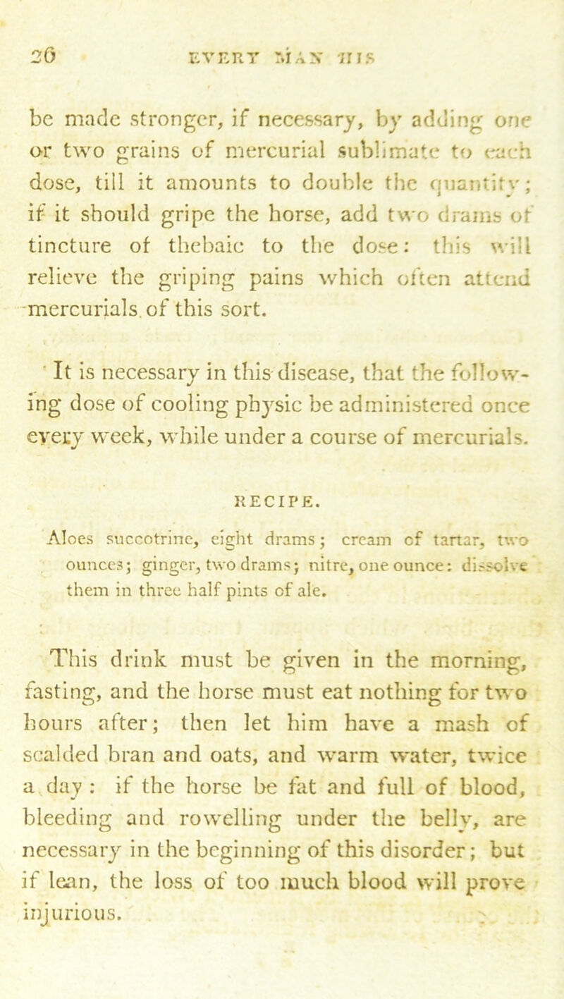 be made stronger, if necessary, by adding one or two grains of mercurial sublimate to each dose, till it amounts to double the quantity; if it should gripe the horse, add two drams of tincture of thebaic to the dose: this will relieve the griping pains which often attend mercurials of this sort. It is necessary in this disease, that the follow- ing dose of cooling physic be administered once eyecy; week, while under a course of mercurials. RECIPE. Aloes succotrine, eight drams; cream cf tartar, tv.-o ounces; ginger, two drams; nitre, one ounce: dissolve them in three half pints of ale. This drink must be given in the morning, fasting, and the horse must eat nothing for two hours after; then let him have a mash of scalded bran and oats, and warm water, twice a day : if the horse be fat and full of blood, bleeding and rowelling under the belly, are necessary in the beginning of this disorder; but if lean, the loss of too much blood will prove injurious.