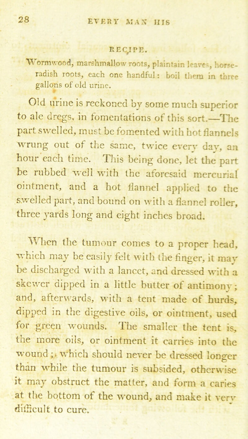 RECIPE. Wormwood, marshmallow roots, plaintain leave-, horse- radish roots, each one handful: boil them in three gallons of old urine. f Old urine is reckoned by some much superior to ale dregs, in fomentations of this sort.—The part swelled, must be fomented with hot flannels wrung out of the same, twice every dav, an hour each time. This being done, let the part be rubbed well with the aforesaid mercurial ointment, and a hot flannel applied to the swelled part, and bound on with a flannel roller, three yards long and eight inches broad. When the tumour comes to a proper head, which may be easily felt with the Anger, it mav be discharged with a lancet, and dressed with a skewer dipped in a little butter of antimony; and, afterwards, with a tent made of hurds, dipped in the digestive oils, or ointment, used for green wounds. The smaller the tent is, the more oils, or ointment it carries into the wound ;> which should never be dressed lono-er < C than while the tumour is subsided, otherwise it may obstruct the matter, and form a caries at the bottom of the wound, and make it verv difficult to cure.