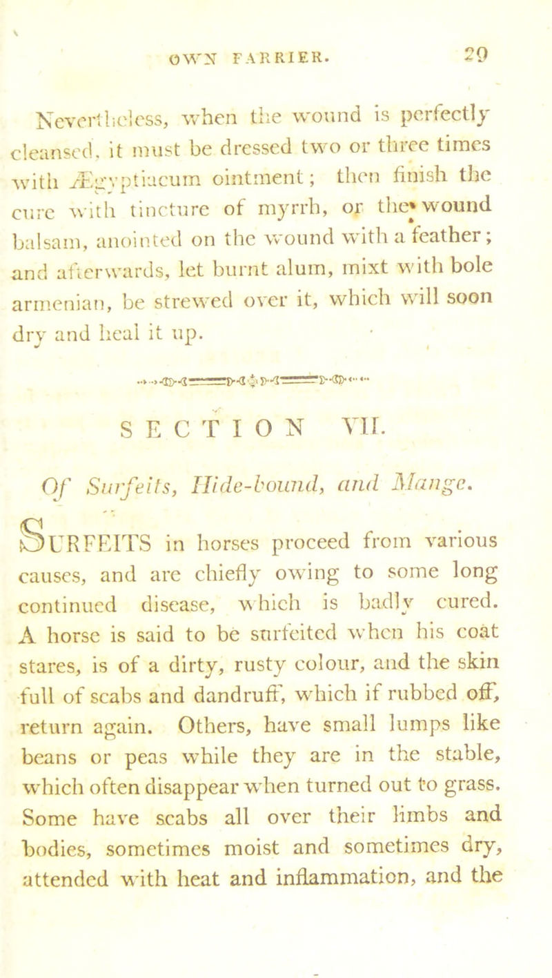 Nevertheless, when the wound is perfectly cleansed, it must be dressed two or three times with ^irvptiucum ointment; then finish the cure with tincture of myrrh, or the* wound balsam, anointed on the wound with a feather; and afterwards, let burnt alum, mixt with bole armenian, be strewed over it, which will soon dry and heal it up. SECTION VII. Of Surfeits, Hide-bound, and Mange. Surfeits in horses proceed from various causes, and are chiefly owing to some long continued disease, which is badly cured. A horse is said to be surfeited when his coat stares, is of a dirty, rusty colour, and the skin full of scabs and dandruff, which if rubbed off, return again. Others, have small lumps like beans or peas while they are in the stable, which often disappear when turned out to grass. Some have scabs all over their limbs and bodies, sometimes moist and sometimes dry, attended wbth heat and inflammation, and the