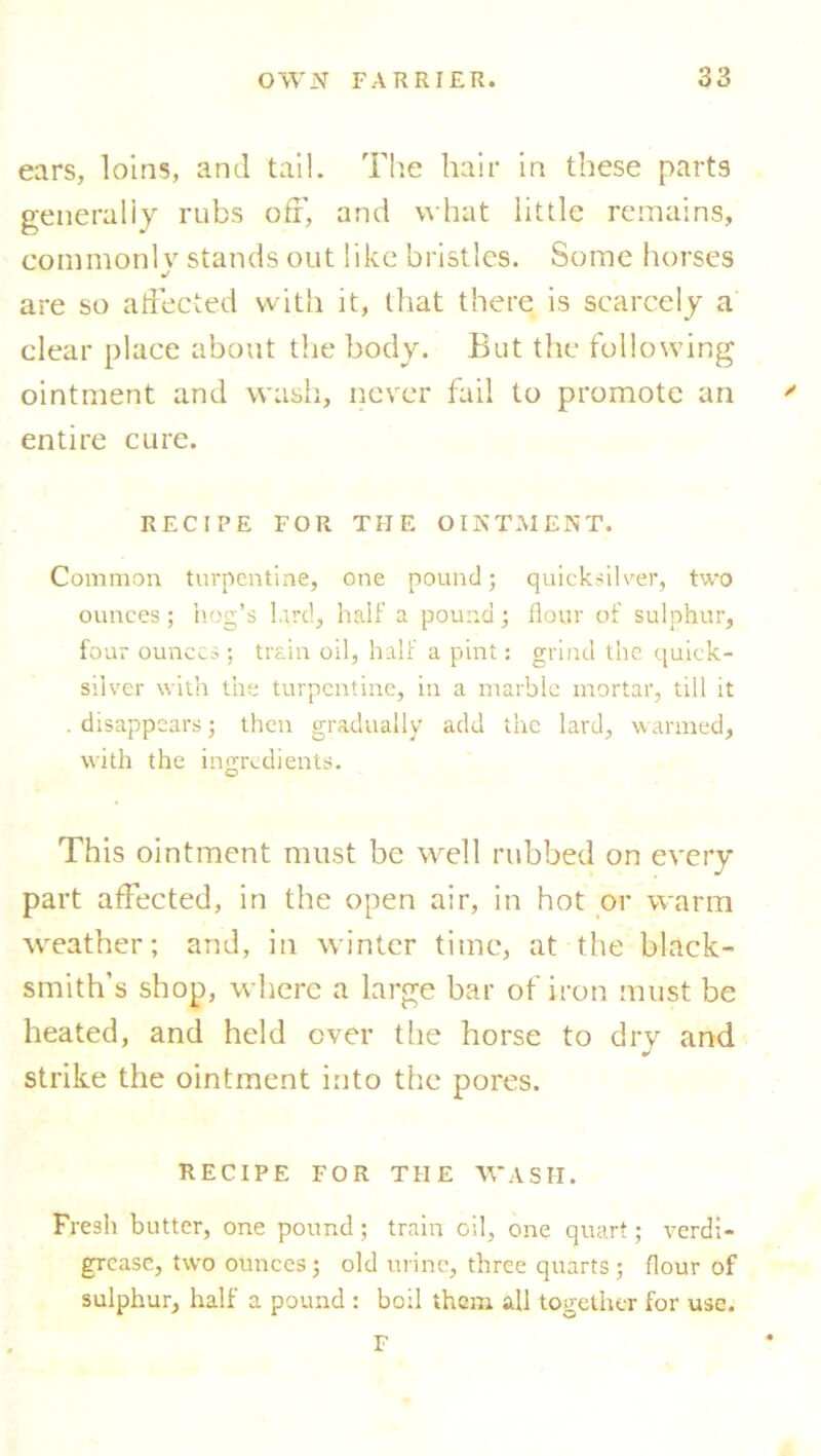 ears, loins, and tail. The hair in these parts generally rubs off, and what little remains, commonly stands out like bristles. Some horses are so affected with it, that there is scarcely a clear place about the body. But the following ointment and wash, never fail to promote an entire cure. RECIPE FOR THE OINTMENT. Common turpentine, one pound; quicksilver, two ounces; hog’s lard, half a pound; flour of sulphur, four ounces ; train oil, half a pint: grind the quick- silver with the turpentine, in a marble mortar, till it . disappears; then gradually add the lard, warmed, with the ingredients. This ointment must be well rubbed on every part affected, in the open air, in hot or warm weather; and, in winter time, at the black- smith’s shop, where a large bar of iron must be heated, and held ever the horse to dry and strike the ointment into the pores. RECIPE FOR THE WASH. Fresh butter, one pound; train oil, one quart; verdi- grease, two ounces; old urine, three quarts ; flour of sulphur, half a pound : boil them all together for use. F