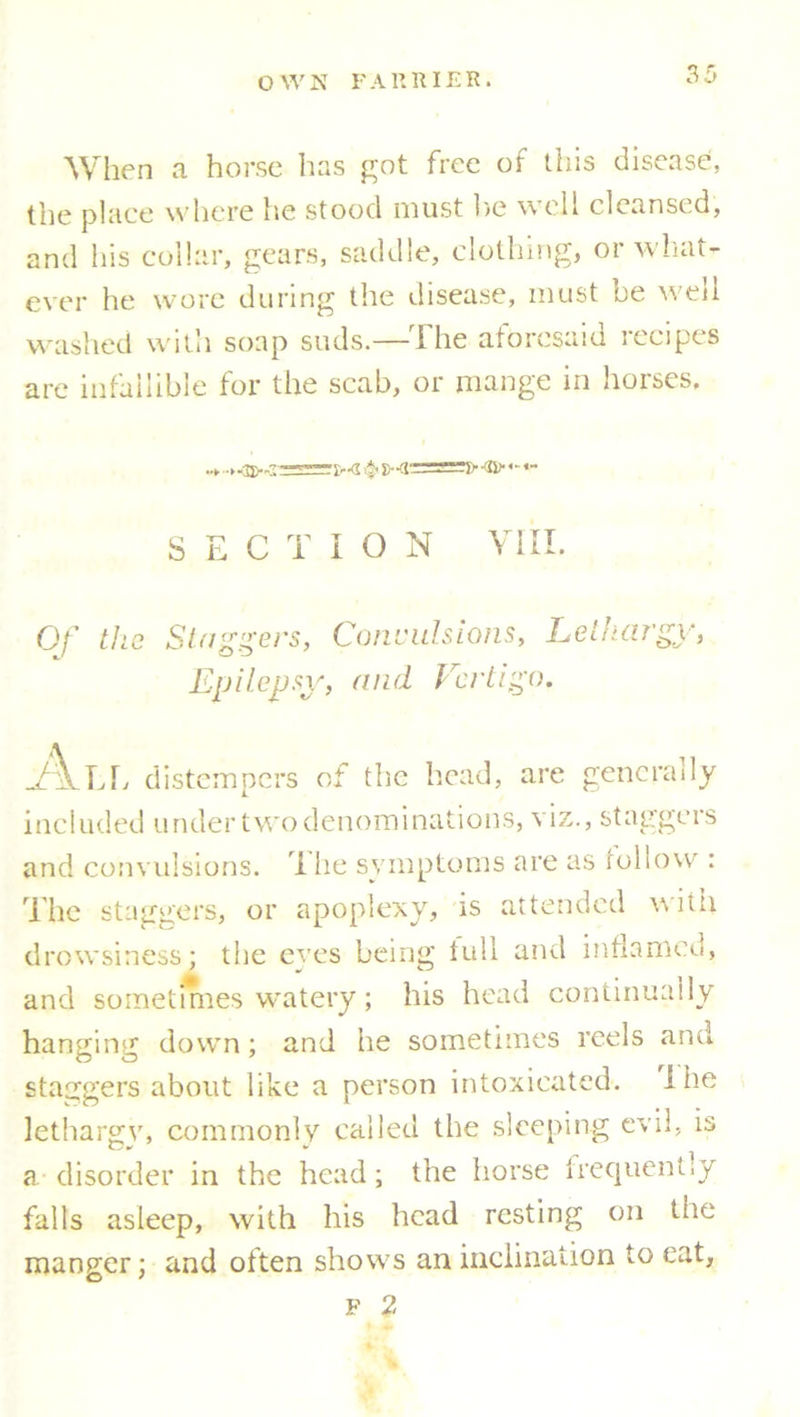 When a horse has got free of tins disease, the place where he stood must lie well cleansed, and his collar, gears, saddle, clothing, or what- ever he wore during the disease, must be well washed with soap suds.—The aforesaid recipes are infallible for the scab, or mange in horses. SECTION VIII. Of the Staggers, Convulsions, Lethargy, Epilepsy, and Vertigo. ikU; distempers of the head, are generally included under two denominations, viz., staggers and convulsions. 1 he symptoms are as follow : The staggers, or apoplexy, is attended with drowsiness: the eyes being lull and inflamed, and sometmies watery; his head continually hanging down; and he sometimes reels and staggers about like a person intoxicated. I he lethargy, commonly called the sleeping evil, is a disorder in the head; the horse frequently falls asleep, with his head resting on the manner ; and often shows an inclination to eat, O J F 2