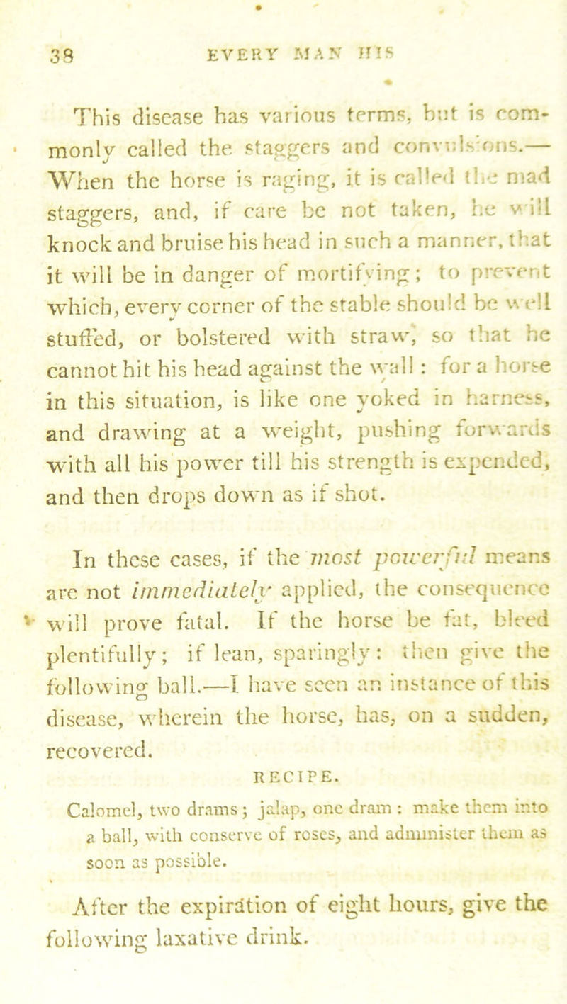 This disease has various terms, but is com- monly called the staggers and convids’ons.— When the horse is raging, it is called the mad staggers, and, if care be not taken, he v ill knock and bruise his head in such a manner, that it will be in danger of mortifying; to prevent which, every corner of the stable should be well stuffed, or bolstered with straw, so that he cannot hit his head against the wall: for a horse in this situation, is like one yoked in harness, and drawing at a weight, pushing forwards with all his power till his strength is expended, and then drops down as if shot. In these cases, if the most powerful means arc not immediately applied, the consequence will prove fatal. If the horse be fat, bleed plentifully; if lean, sparingly: then give the following ball.—I have seen an instance of this disease, wherein the horse, has, on a sudden, recovered. RECIPE. Calomel, two drams ; jalap, one dram : make them into a ball, with conserve of roses, and administer them as soon as possible. After the expiration of eight hours, give the following laxative drink.