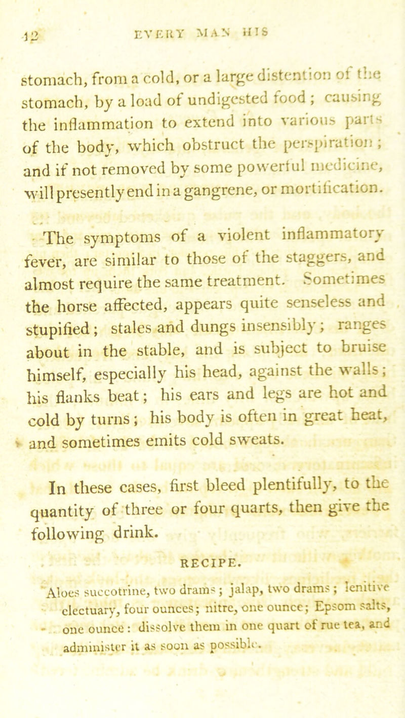 stomach, from a cold, or a large (listen! ion oi t..<. stomach, by a load ot undigested tood ; causing the inflammation to extend into various pa'- of the body, which obstruct the perspiration ; and if not removed by some powerful medicine, will presently end in a gangrene, or mortification. The symptoms of a violent inflammatory fever, are similar to those of the staggers, and almost require the same treatment. Sometimes the horse affected, appears quite senseless and stupified; stales and dungs insensibly; ranges about in the stable, and is subject to bruise himself, especially his head, against the walls, his flanks beat; his ears and legs are hot and cold by turns; his body is often in great heat, and sometimes emits cold sweats. In these cases, first bleed plentifully, to the quantity of three or four quarts, then give the following drink. RECIPE. Aloes succotrine, two dram- ; jalap, two drams ; lenitive electuary, four ounces; nitre, one ounce; Epsom salts, one ounce : dissolve them in one quart of rue tea, and administer it as soon as possible.