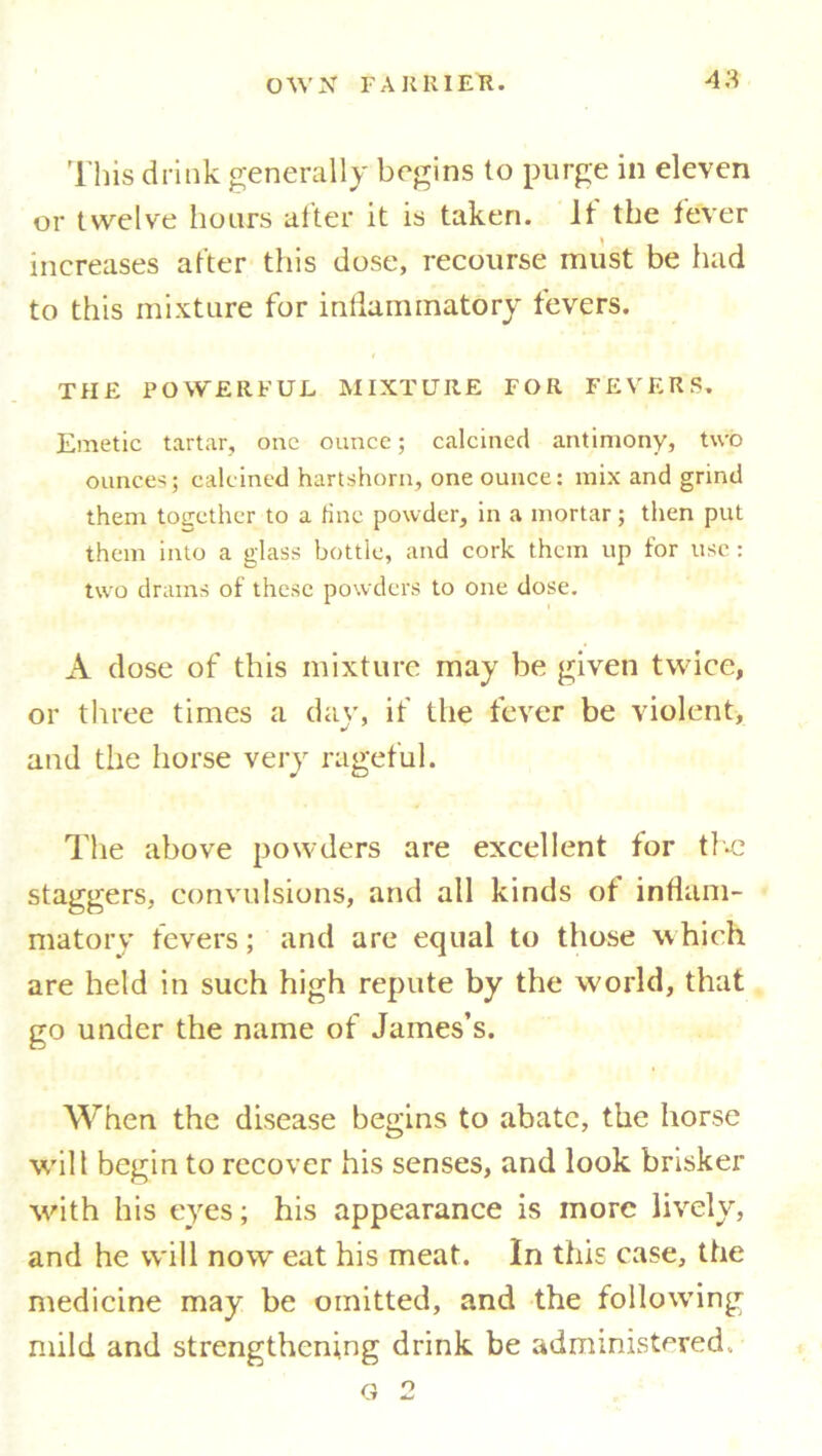 This drink generally begins to purge in eleven or twelve hours alter it is taken, it the fever increases alter this dose, recourse must be had to this mixture for inflammatory fevers. THE POWERFUL MIXTURE FOR FEVERS. Emetic tartar, one ounce; calcined antimony, two ounces; calcined hartshorn, one ounce: mix and grind them together to a tine powder, in a mortar; then put them into a glass bottle, and cork them up for use : two drains of these powders to one dose. A dose of this mixture may be given twice, or three times a day, if the fever be violent, and the horse very rageful. The above powders are excellent for the staggers, convulsions, and all kinds of inflam- matory fevers; and are equal to those which are held in such high repute by the world, that go under the name of James’s. When the disease begins to abate, the horse will begin to recover his senses, and look brisker with his eyes; his appearance is more lively, and he will now eat his meat. In this case, the medicine may be omitted, and the following mild and strengthening drink be administered. g 2
