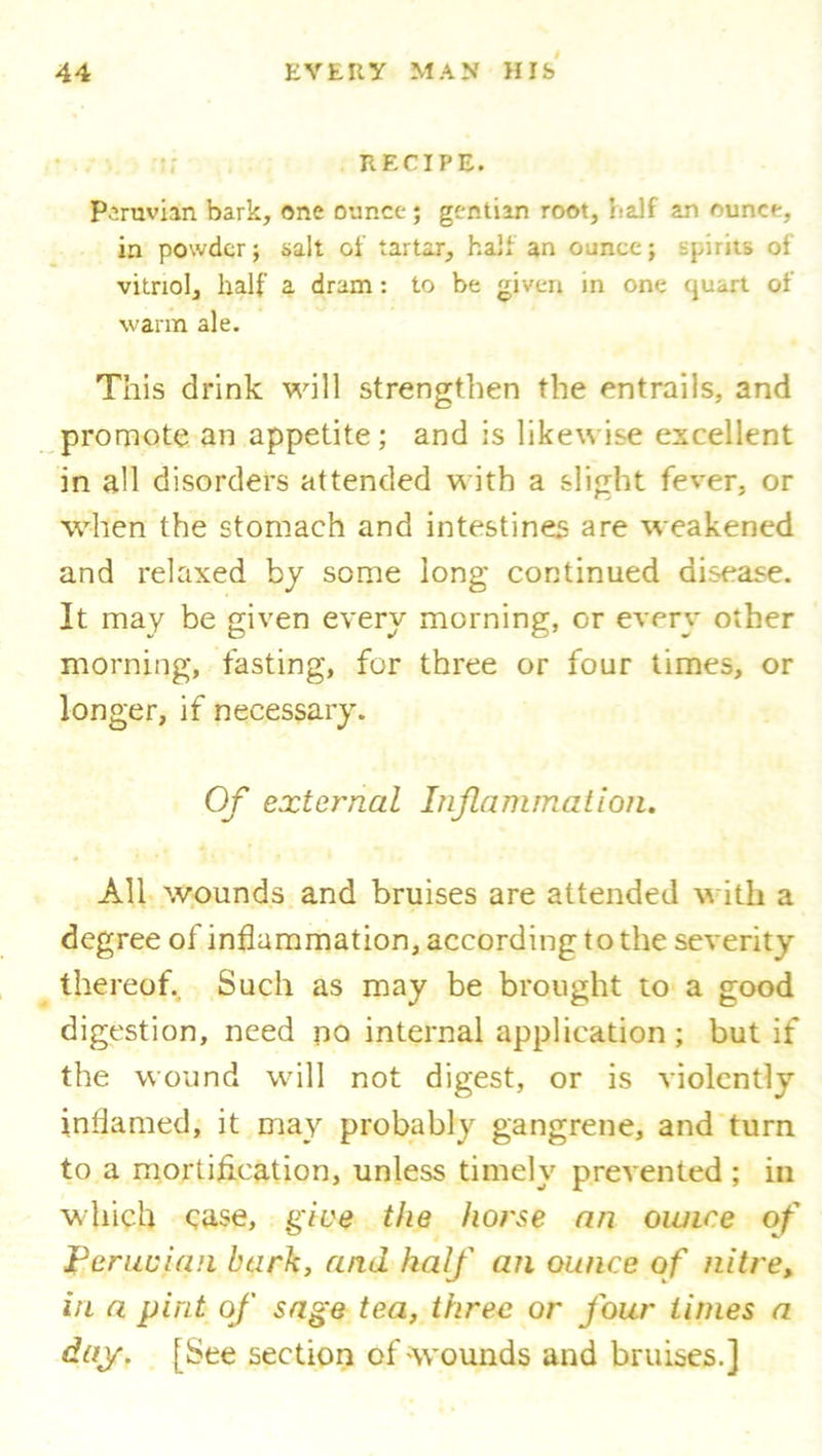 RECIPE. Peruvian bark, one ounce; gentian root, naif an ounce, in powder; salt of tartar, half an ounce; spirits of vitriol, half a dram: to be given in one cjuart of warm ale. This drink will strengthen the entrails, and promote an appetite; and is likewise excellent in all disorders attended with a slight fever, or when the stomach and intestines are weakened and relaxed by some long continued disease. It may be given every morning, or every other morning, fasting, for three or four times, or longer, if necessary. Of external Inflammation. All wounds and bruises are attended with a degree of inflammation, according to the severity thereof. Such as may be brought to a good digestion, need no internal application ; but if the wound will not digest, or is violently inflamed, it may probably gangrene, and turn to a mortifleation, unless timely prevented ; in which case, give the ho?'se an ounce of J? crucian bark, and half an ounce of nitre, in a pint of sage tea, three or four times a day. [See section of wounds and bruises.]