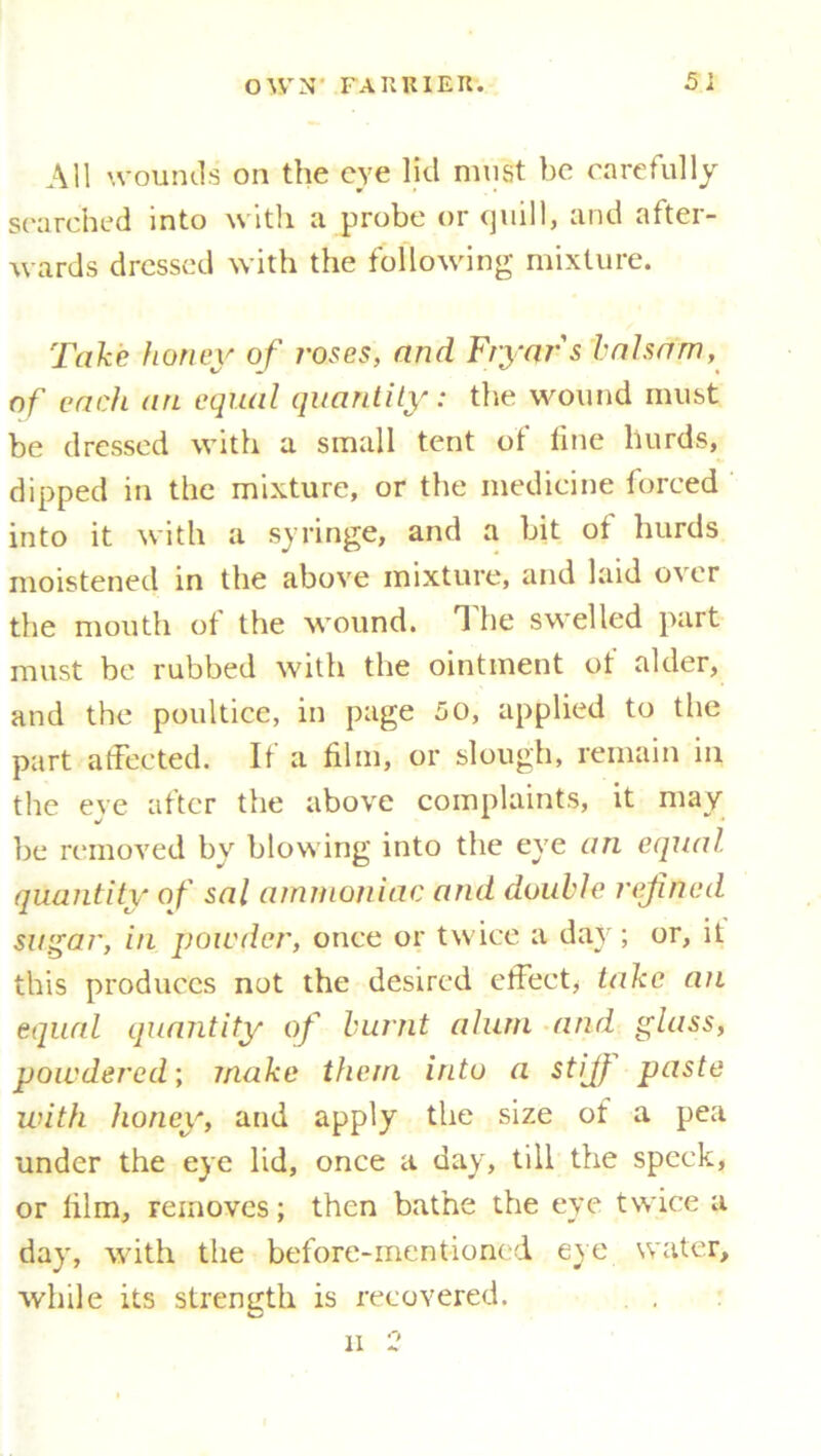 All wounds on the eye lid must be carefully searched into with a probe or quill, and after- wards dressed with the following mixture. Take honey of roses, and Fryar's balsam, of each an equal quantity: the wound must, be dressed with a small tent of fine hurds, dipped in the mixture, or the medicine forced into it with a syringe, and a bit of hurds moistened in the above mixture, and laid over the mouth of the wound. The swelled part must be rubbed with the ointment of alder, and the poultice, in page 50, applied to the part affected. It a film, or slough, remain in the eve after the above complaints, it may be removed by blowing into the eye an equal, quantity of sal ammoniac and double refined sugar, in powder, once or twice a day; or, it this produces not the desired effect, take an equal quantity of burnt alum and glass, powdered; make them into a stifi paste with honey, and apply the size of a pea under the eye lid, once a day, till the speck, or film, removes; then bathe the eye twice a day, with the before-mentioned eye water, while its strength is recovered. li 2