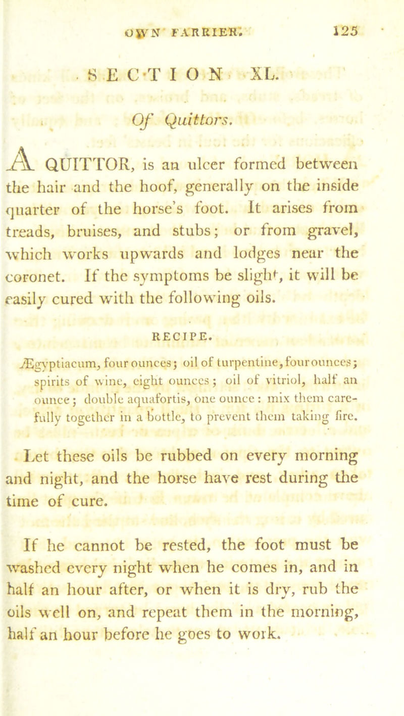 SECTION XL. Of Quittoi's. j\. Q.UITTOR, is an ulcer formed between the hair and the hoof, generally on the inside quarter of the horse’s foot. It arises from treads, bruises, and stubs; or from gravel, which works upwards and lodges near the coronet. If the symptoms be slight, it will be easily cured with the following oils. RECIPE. vEevptiacum, four ounces 3 oil of turpentine, fourounces; spirits of wine, eight ounces; oil of vitriol, half an ounce; double aquafortis, one ounce : mix them care- fully together in a bottle, to prevent them taking fire. Let these oils be rubbed on every morning and night, and the horse have rest during the time of cure. If he cannot be rested, the foot must be washed every night when he comes in, and in half an hour after, or when it is dry, rub the oils well on, and repeat them in the morning, half an hour before he goes to work.
