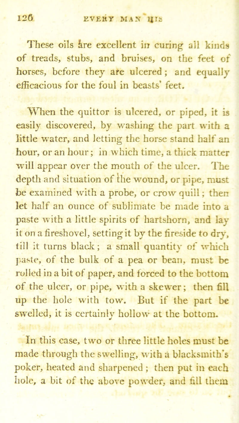 12G These oils ire excellent in curing all kinds of treads, stubs, and bruises, on the feet of horses, before they are ulcered ; and equally efficacious for the foul in beasts’ feet. When the quittor is ulcered, or piped, it is easily discovered, by washing the part with a little water, and Jetting the horse stand half an hour, or an hour; in which time, a thick matter will appear over the mouth of the ulcer. The depth and situation of the wound, or pipe, must be examined with a probe, or crow quill; then let half an ounce of sublimate be made into a paste with a little spirits of hartshorn, and lay it on a fireshovel, setting it by the fireside to dry, till it turns blade; a small quantity of which paste, of the bulk of a pea or bean, must be rolled in a bit of paper, and forced to the bottom of the ulcer, or pipe, with a skewer; then fill up the hole with tow. But if the part be swelled, it is certainly hollow at the bottom. In this case, two or three little holes must be made through the swelling, with a blacksmith's poker, heated and sharpened ; then put in each hole, a bit of the above powder, and fill them