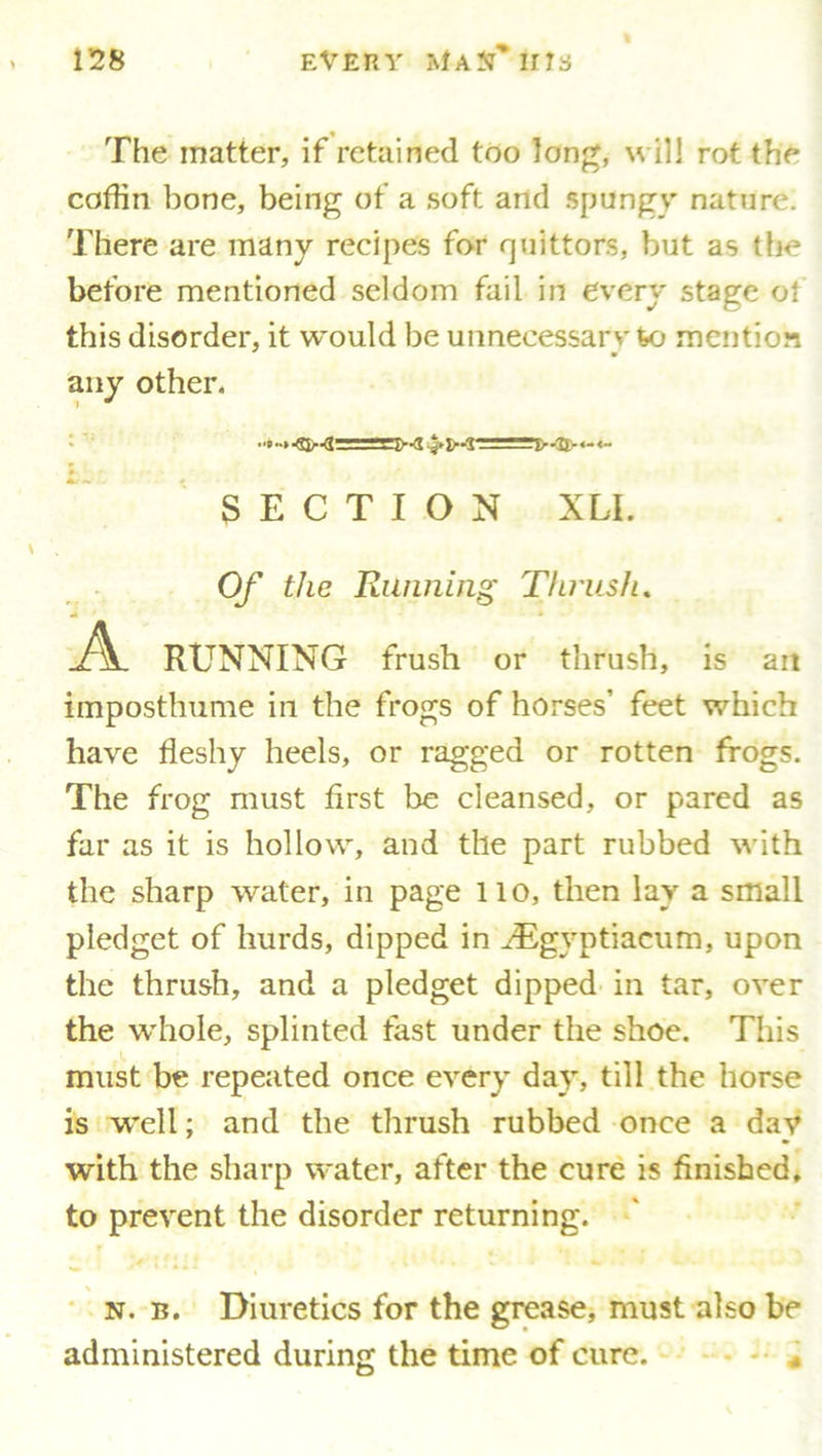 The matter, if retained too long, will rot the coffin bone, being of a soft and spungy nature. There are many recipes for quittors, but as the before mentioned seldom fail in every stage o! this disorder, it would be unnecessary %o mention any other. SECTION XLL Of the Running Thrush, RUNNING frush or thrush, is an imposthume in the frogs of horses’ feet which have fleshy heels, or ragged or rotten frogs. The frog must first be cleansed, or pared as far as it is hollow, and the part rubbed with the sharp water, in page 110, then lay a small pledget of liurds, dipped in JEgyptiacum, upon the thrush, and a pledget dipped in tar, over the whole, splinted fast under the shoe. This must be repeated once every day, till the horse is well; and the thrush rubbed once a day with the sharp water, after the cure is finished, to prevent the disorder returning. 1 , v I < ■ - V. n. b. Diuretics for the grease, must also be administered during the time of cure.