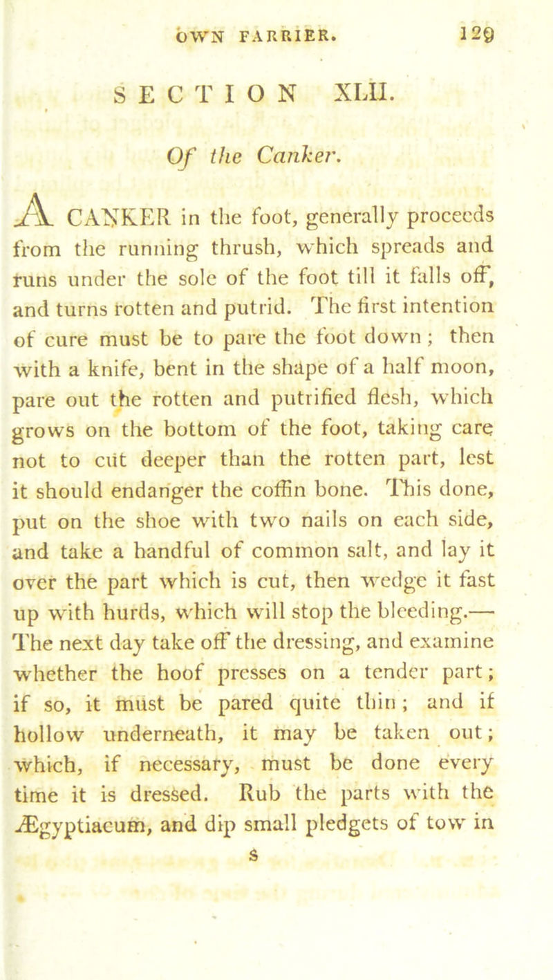 SECTION XLII. Of the Canker. A CANKER in the foot, generally proceeds from the running thrush, which spreads and runs under the sole of the foot till it lulls off, and turns rotten and putrid. The first intention of cure must be to pare the foot down ; then with a knife, bent in the shape of a half moon, pare out the rotten and putrified flesh, which grows on the bottom of the foot, taking care not to ciit deeper than the rotten part, lest it should endanger the coffin bone. This done, put on the shoe with two nails on each side, and take a handful of common salt, and lay it over the part which is cut, then wedge it fast up with hurds, which will stop the bleeding.— The next day take off the dressing, and examine whether the hoof presses on a tender part; if so, it must be pared quite thin; and if hollow underneath, it may be taken out; which, if necessary, must be done every time it is dressed. Rub the parts with the A^gyptiacum, and dip small pledgets of tow in
