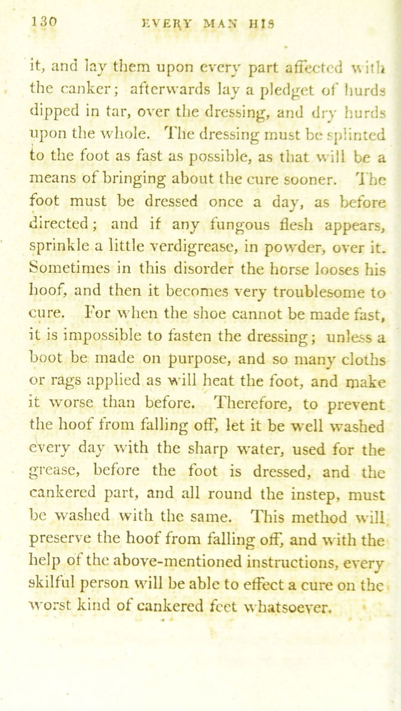 it, and lay them upon every part affected with the canker; afterwards lay a pledget of hurds dipped in tar, over the dressing, and dry hurds upon the whole. The dressing must be splinted to the foot as fast as possible, as that will be a means of bringing about the cure sooner. The foot must be dressed once a day, as before directed; and if any fungous flesh appears, sprinkle a little verdigrease, in powder, over it. Sometimes in this disorder the horse looses his hoof, and then it becomes very troublesome to cure. For when the shoe cannot be made fast, it is impossible to fasten the dressing; unless a boot be made on purpose, and so many cloths or rags applied as will heat the foot, and make it worse than before. Therefore, to prevent the hoof from falling off, let it be well washed every day with the sharp water, used for the grease, before the foot is dressed, and the cankered part, and all round the instep, must be washed with the same. This method will preserve the hoof from falling off, and with the help of the above-mentioned instructions, every skilful person will be able to effect a cure on the worst kind of cankered feet whatsoever.
