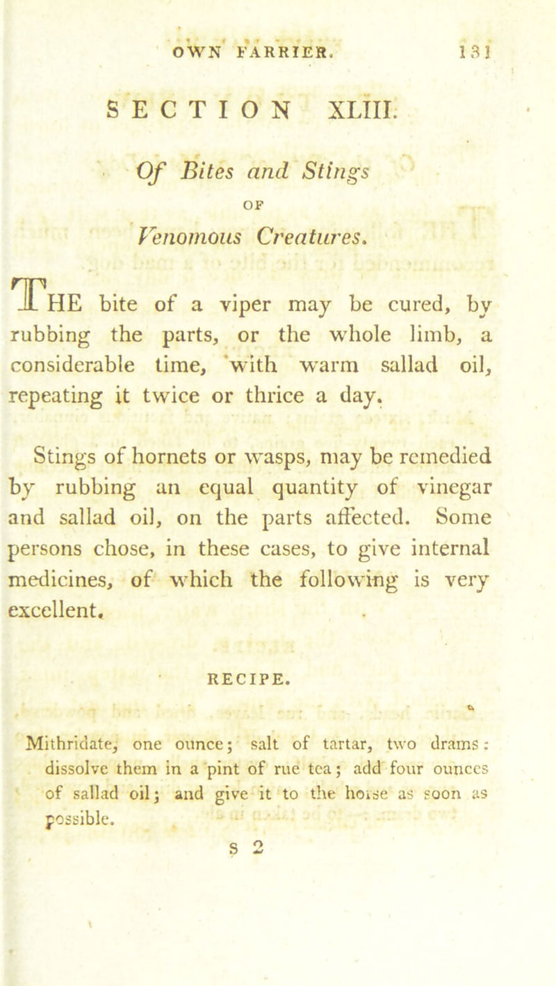 SECTION XLIII. Of Bites and Stings OF Venomous Creatures. The bite of a viper may be cured, by rubbing the parts, or the whole limb, a considerable time, with warm sallad oil, repeating it twice or thrice a day. Stings of hornets or wasps, may be remedied by rubbing an equal quantity of vinegar and sallad oil, on the parts affected. Some persons chose, in these cases, to give internal medicines, of which the following is very excellent. RECIPE. Mithriclate, one ounce; salt of tartar, two drams: dissolve them in a pint of rue tea; add four ounces of sallad oil; and give it to the hoise as soon as possible. S 2 \