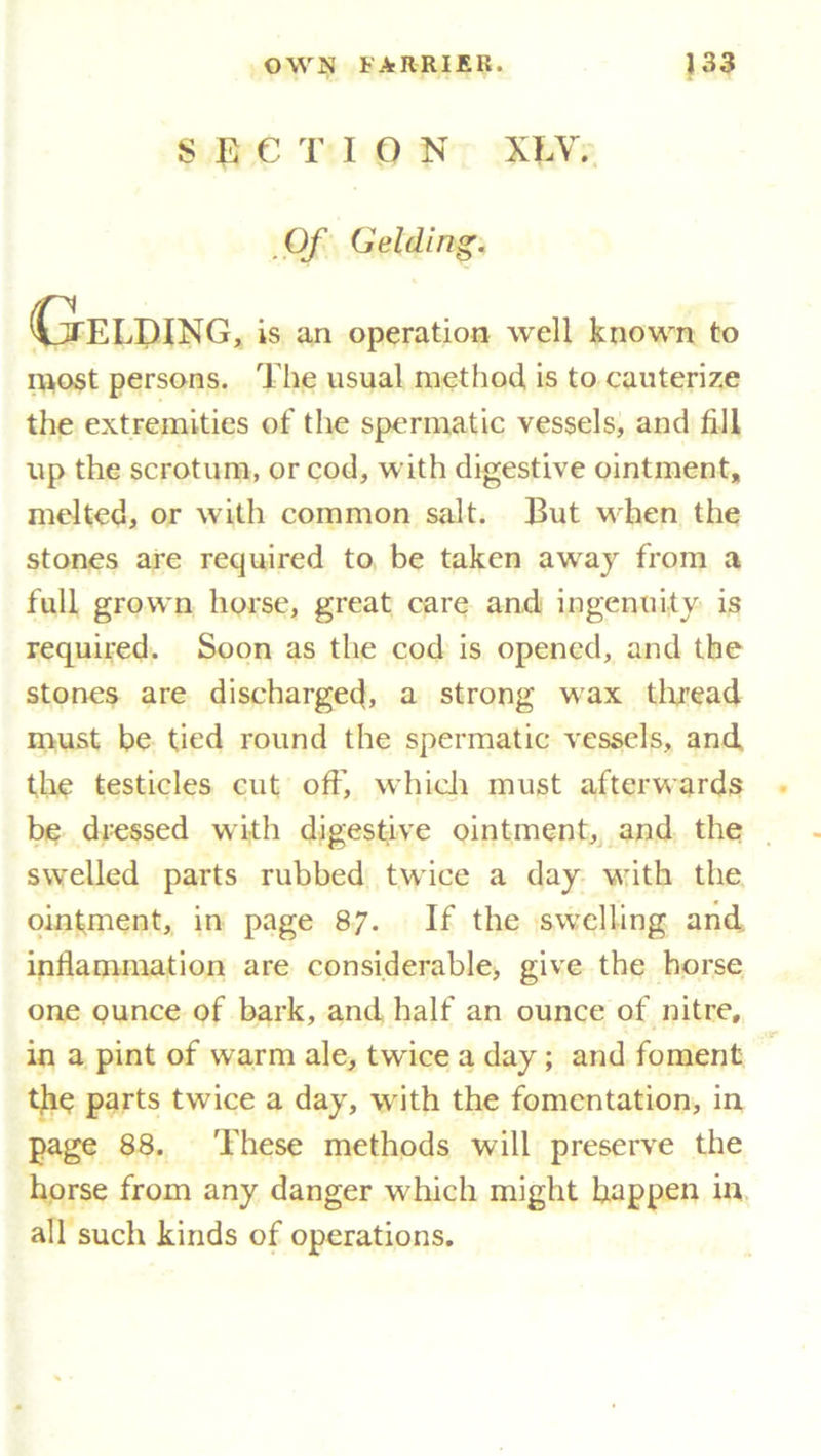 SECTION XLV. Of Geldin S' Gelding, is an operation well known to most persons. The usual method, is to cauterize the extremities of the spermatic vessels, and fill up the scrotum, or cod, with digestive ointment, melted, or with common salt. But when the stones are required to be taken away from a full grown horse, great care and ingenuity is required. Soon as the cod is opened, and the stones are discharged, a strong wax thread must be tied round the spermatic vessels, and, the testicles cut off’, which must afterwards be dressed with digestive ointment, and the swelled parts rubbed twice a day with the ointment, in page 87. If the swelling and inflammation are considerable, give the horse one ounce of bark, and half an ounce of nitre, in a pint of warm ale, twice a day ; and foment the parts twice a day, with the fomentation, in page 88. These methods will preserve the horse from any danger which might happen in all such kinds of operations.