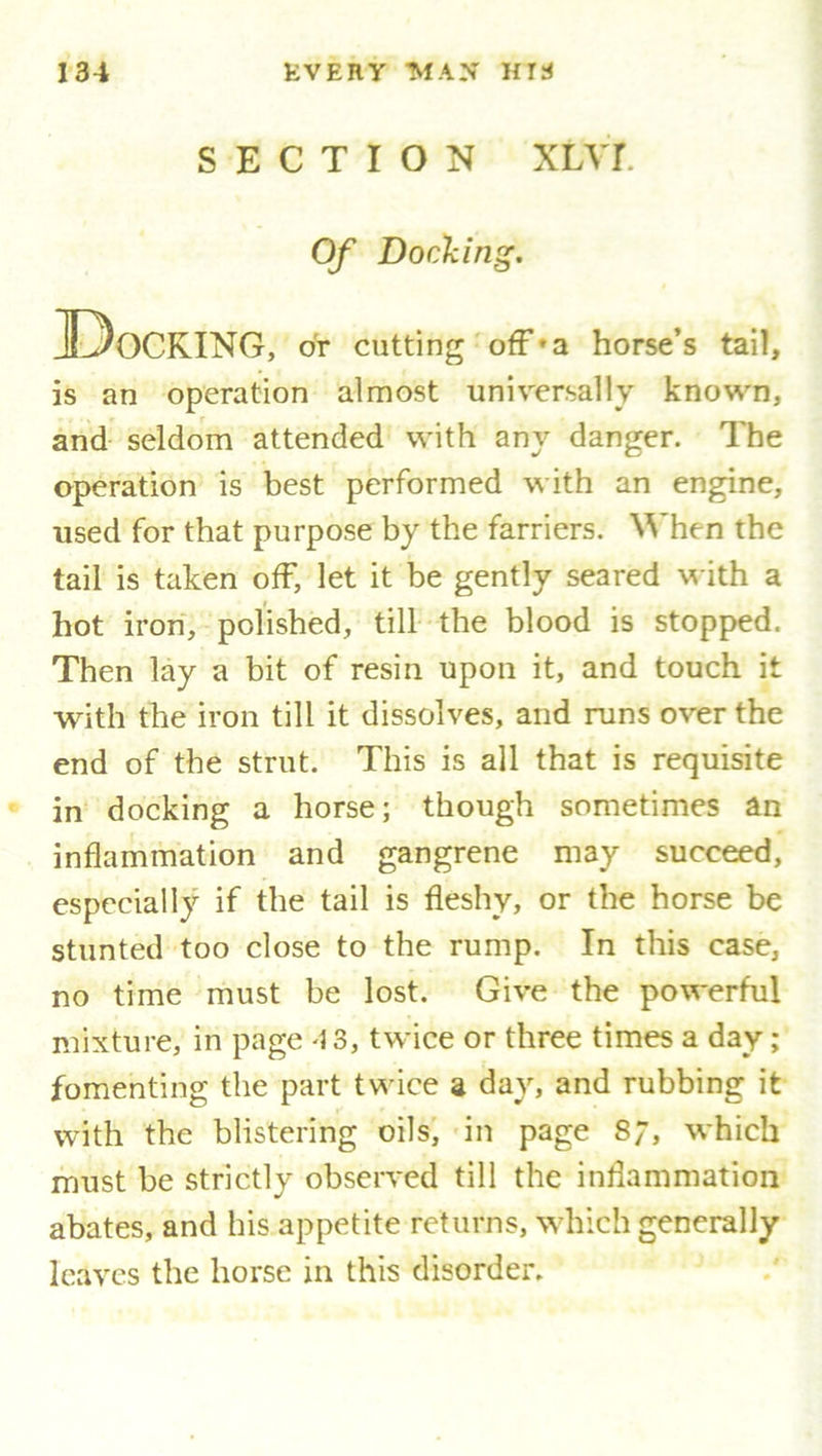 SECTION XLVT Of Docking. IDocking, or cutting off*a horse’s tail, is an operation almost universally known, and seldom attended with any danger. The operation is best performed with an engine, used for that purpose by the farriers. When the tail is taken off, let it be gently seared with a hot iron, polished, till the blood is stopped. Then lay a bit of resin upon it, and touch it with the iron till it dissolves, and runs over the end of the strut. This is all that is requisite in docking a horse; though sometimes an inflammation and gangrene may succeed, especially if the tail is fleshy, or the horse be stunted too close to the rump. In this case, no time must be lost. Give the powerful mixture, in page 13, twice or three times a day; fomenting the part twice a day, and rubbing it with the blistering oils, in page 8;, which must be strictly observed till the inflammation abates, and his appetite returns, which generally leaves the horse in this disorder.