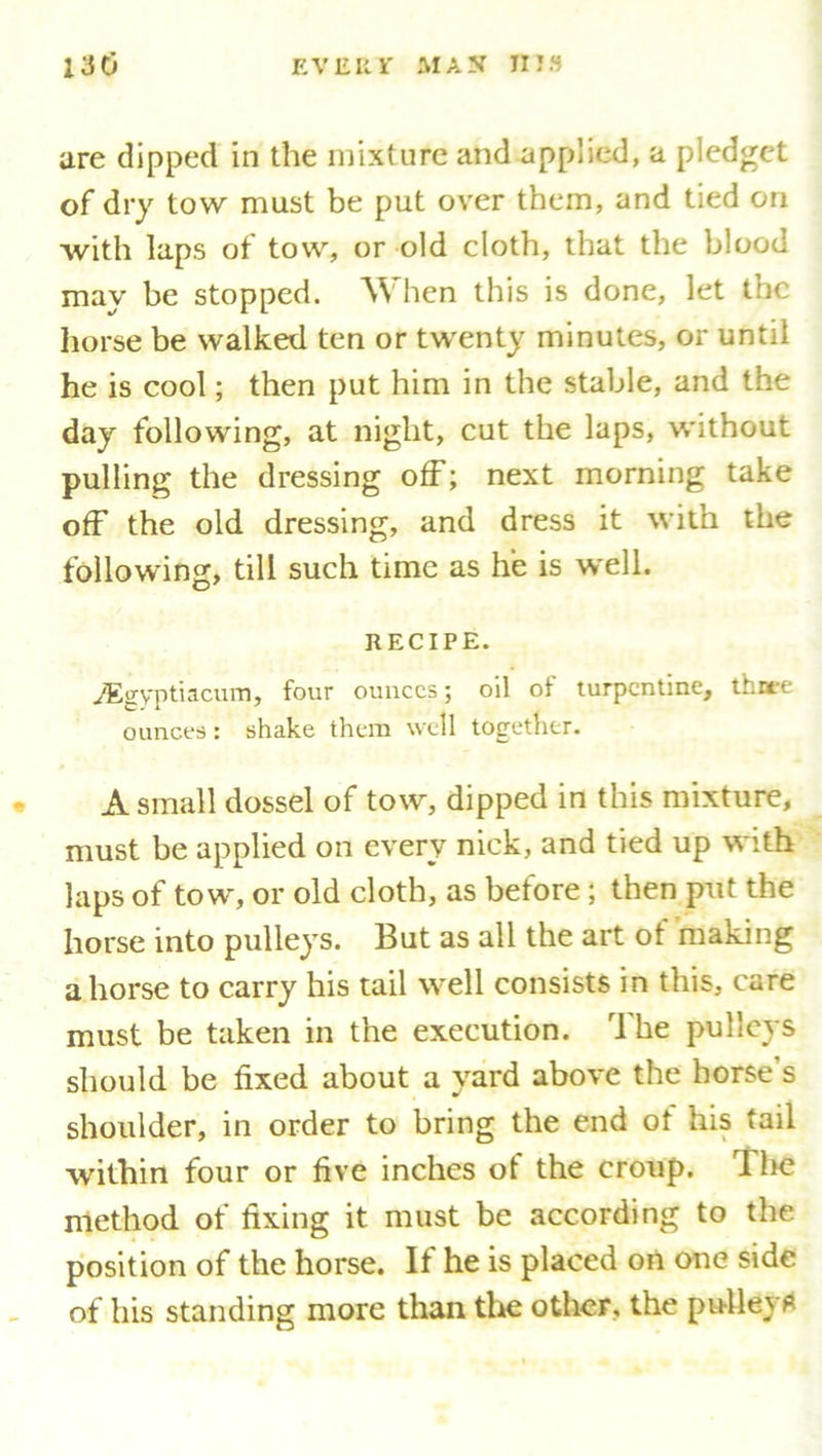 are dipped in the mixture and applied, a pledget of dry tow must be put over them, and tied on with laps of tow, or old cloth, that the blood may be stopped. When this is done, let the horse be walked ten or twenty minutes, or until he is cool; then put him in the stable, and the day following, at night, cut the laps, without pulling the dressing off; next morning take off the old dressing, and dress it with the following, till such time as he is well. RECIPE. jEgyptiacum, four ounces; oil of turpentine, thuee ounces: shake them well together. A small dossel of tow, dipped in this mixture, must be applied on every nick, and tied up with laps of tow, or old doth, as before; then put the horse into pulleys. But as all the art of making ahorse to carry his tail well consists in this, care must be taken in the execution. The pulleys should be fixed about a yard above the horse s shoulder, in order to bring the end ot his tail within four or five inches of the croup. The method of fixing it must be according to the position of the horse. If he is placed on one side of his standing more than the other, the pulley*