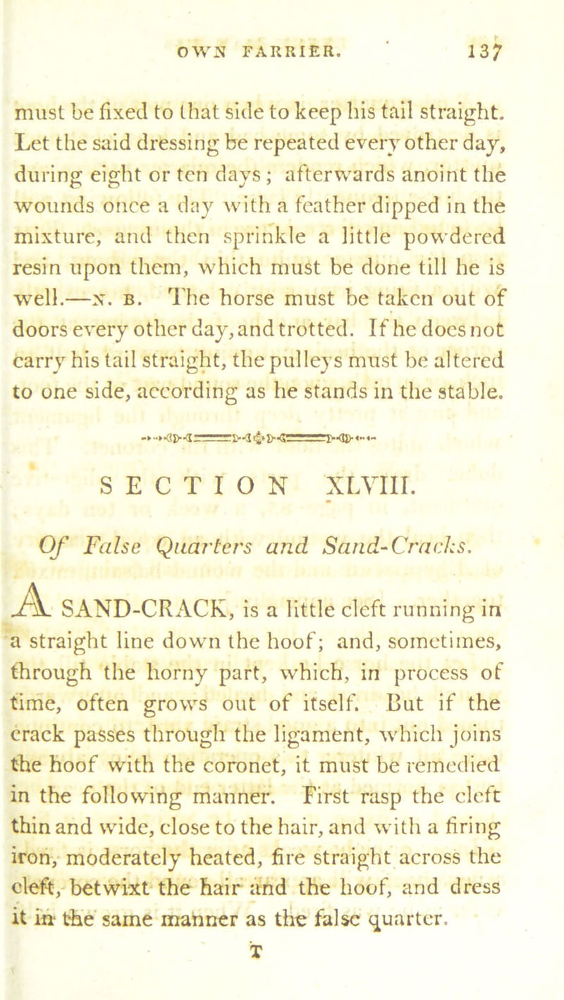 must be fixed to that side to keep his tail straight. Let the said dressing be repeated every other day, during: eight or ten days ; afterwards anoint the wounds once a day with a feather dipped in the mixture, and then sprinkle a little powdered resin upon them, which must be done till he is well.—X. b. The horse must be taken out of doors every other day, and trotted. If he does not carry his tail straight, the pulleys must be altered to one side, according as he stands in the stable. SECTION XL VIII. Of False Quarters and Sand-Cracks. Jh. SAND-CRACK, is a little cleft running in a straight line down the hoof; and, sometimes, through the horny part, which, in process of time, often grows out of itself. But if the crack passes through the ligament, which joins the hoof with the coronet, it must be remedied in the following manner. First rasp the cleft thin and wide, close to the hair, and with a tiring iron, moderately heated, fire straight across the cleft, betwixt the hair and the hoof, and dress it in* the same manner as the false quarter. T