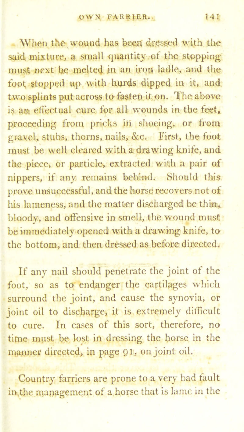 When the wound has been dressed with the said mixture, a small quantity of the stopping must next be melted in an iron ladle, and the foot stopped up with hurds dipped in it, and two splints put across to fasten it on. The above is an effectual cure for all wounds in the feet, proceeding from pricks in shoeing, or from gravel, stubs, thorns, nails, &c. First, the foot must be well cleared with a drawing knife, and the piece, or particle, extracted with a pair of nippers, if any remains behind. Should this prove unsuccessful, and the horse recovers not of his lameness, and the matter discharged be thin, bloody, and offensive in smell, the wound must be immediately opened with a drawing knife, to the bottom, and then dressed as before directed. If any nail should penetrate the joint of the foot, so as to endanger the cartilages which surround the joint, and cause the synovia, or joint oil to discharge, it is extremely difficult to cure. In cases of this sort, therefore, no time must be lost in dressing the horse in the manner directed, in page 91, on joint oil. Country farriers are prone to a very bad fault in the management of a horse that is lame in the
