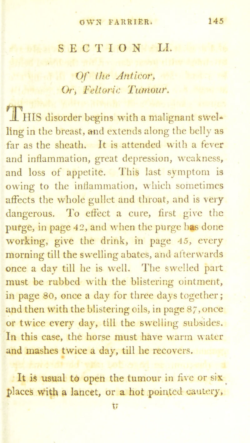 SECTION LI. Of Ihc Anticor, Or, Feltoric Tumour. This disorder begins with a malignant swel- ling in the breast, and extends along the belly as far as the sheath. It is attended with a fever and inflammation, great depression, weakness, and loss of appetite. This last symptom is owing to the inflammation, which sometimes affects the whole gullet and throat, and is very dangerous. To effect a cure, first give the purge, in page 42, and when the purge has done working, give the drink, in page 45, every morning till the swelling abates, and afterwards once a day till he is well. The swelled part must be rubbed with the blistering ointment, in page 80, once a day for three days together; and then with the blistering oils, in page 8 /, once or twice every day, till the swelling subsides. In this case, the horse must have warm water and mashes twice a day, till he recovers. It is usual to open the tumour in five or six places with a lancet, or a hot pointed cautery, u
