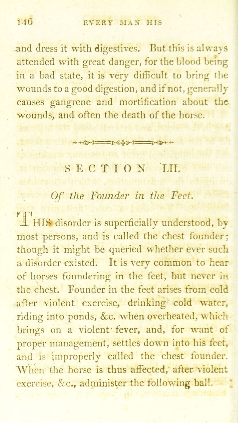 and dress it with digestives. But this is always * attended with great danger, for the blood being in a bad state, it is very difficult to bring the wounds to a good digestion, and if not, generally' causes gangrene and mortification about the wounds, and often the death of the horse. \ SECTION LIE Of the Founder in the Feet, rp _1L HIS disorder is superficially understood, by- most persons, and is called the chest founder: though it might be queried whether ever such a disorder existed. It is very common to hear of horses foundering in the feet, but never in the chest. Founder in the feet arises from cold after violent exercise, drinking cold water, riding into ponds, &c. when overheated, which brings on a violent' fever, and, for want of proper management, settles down into his feet, and is improperly called the chest founder. When the horse is thus affected, after violent exercise, &c., administer the following ball.