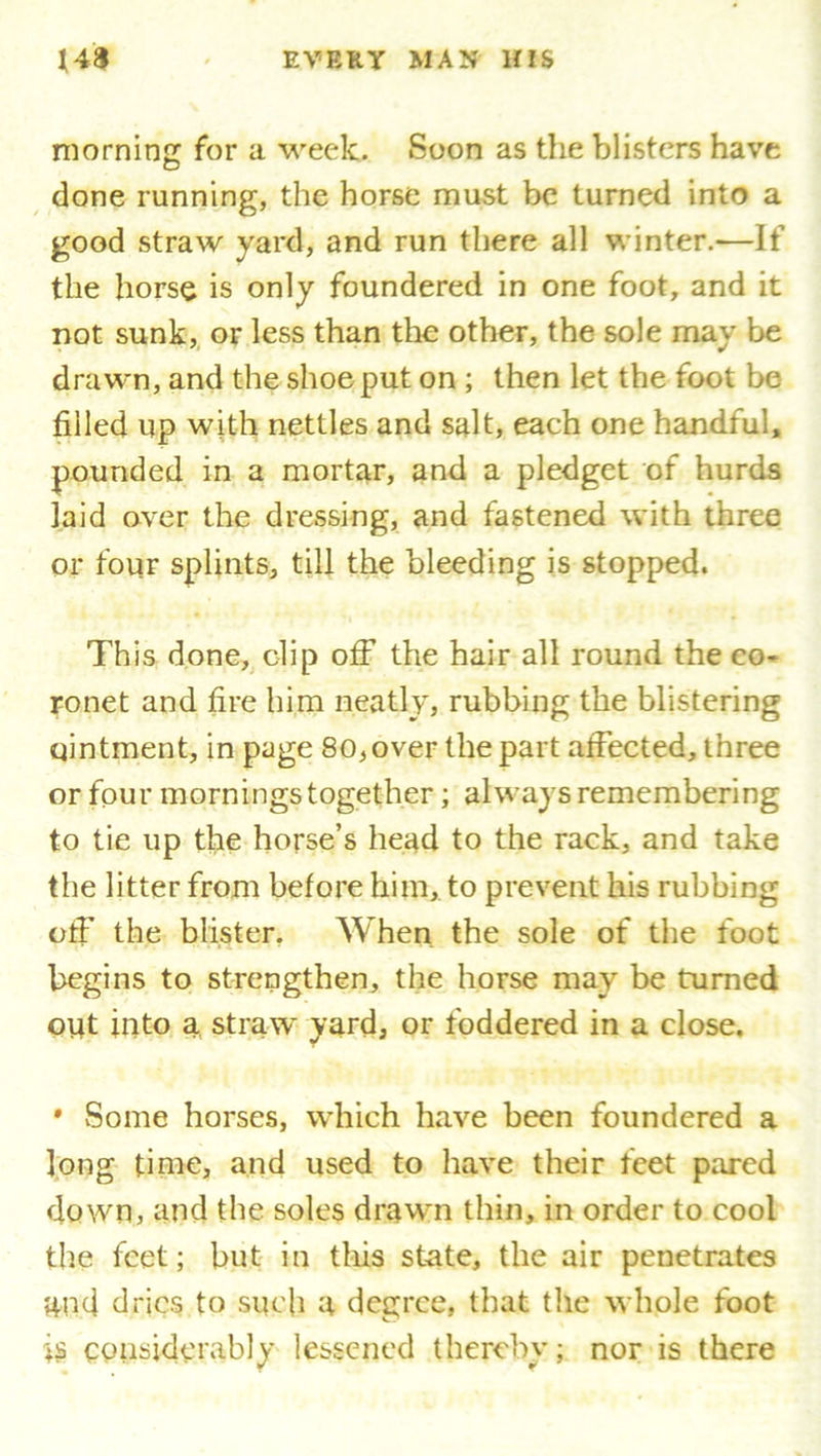 morning for a week. Soon as the blisters have done running, the horse must be turned into a good straw yard, and run there all winter.—If the horse is only foundered in one foot, and it not sunk, or less than the other, the sole may be drawn, and the shoe put on ; then let the foot be filled up with nettles and salt, each one handful, pounded in a mortar, and a pledget of hurds laid over the dressing, and fastened with three or four splints, till the bleeding is stopped. This done, clip off the hair all round the co- ronet and fire him neatly, rubbing the blistering ointment, in page 80,over the part affected, three or four mornings together; always remembering to tie up the horse’s head to the rack, and take the litter from before him, to prevent his rubbing off the blister. When the sole of the foot begins to strengthen, the horse may be turned out into a straw yard, or foddered in a close. • Some horses, which have been foundered a long time, and used to have their feet pared down, and the soles drawn thin, in order to cool the feet; but in this state, the air penetrates and dries to such a degree, that the whole foot is considerably lessened thereby; nor is there