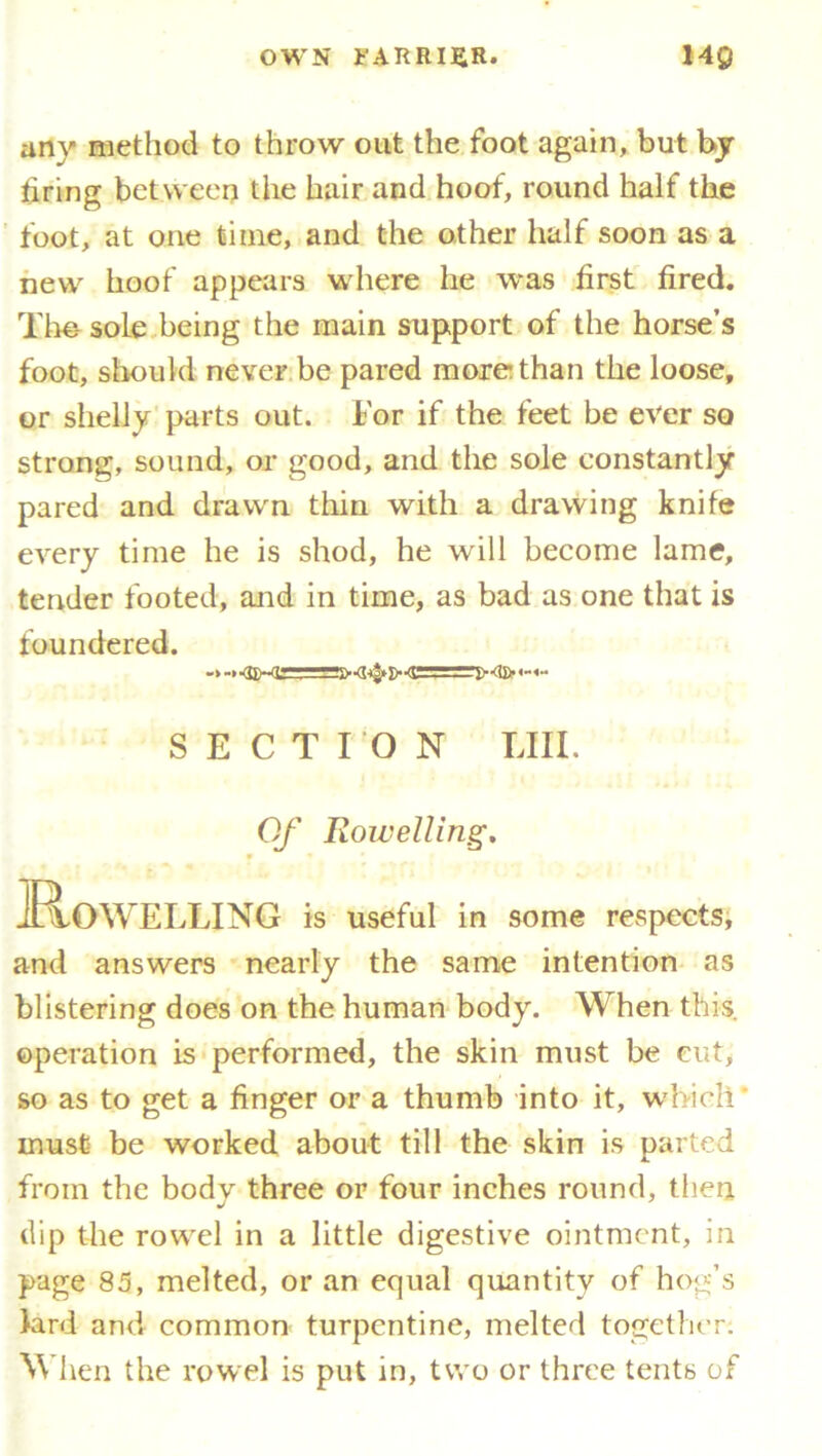 anv method to throw out the foot again, but by tiring between the hair and hoof, round half the foot, at one time, and the other half soon as a new hoof appears where he was first fired. The- sole being the main support of the horse’s foot, should never be pared more than the loose, or shelly parts out. For if the feet be ever so strong, sound, or good, and the sole constantly pared and drawn thin with a drawing knife every time he is shod, he will become lame, tender footed, and in time, as bad as one that is foundered. >•<£<$► D-<GL!£~« SECTION LIII. Of Rowelling. JRoWELLING is useful in some respects, and answers nearly the same intention as blistering does on the human body. When this, operation is performed, the skin must be cut, so as to get a finger or a thumb into it, which' must be worked about till the skin is parted from the body three or four inches round, then dip the rowel in a little digestive ointment, in page 85, melted, or an equal quantity of hog’s lard and common turpentine, melted together; When the rowel is put in, two or three tents of