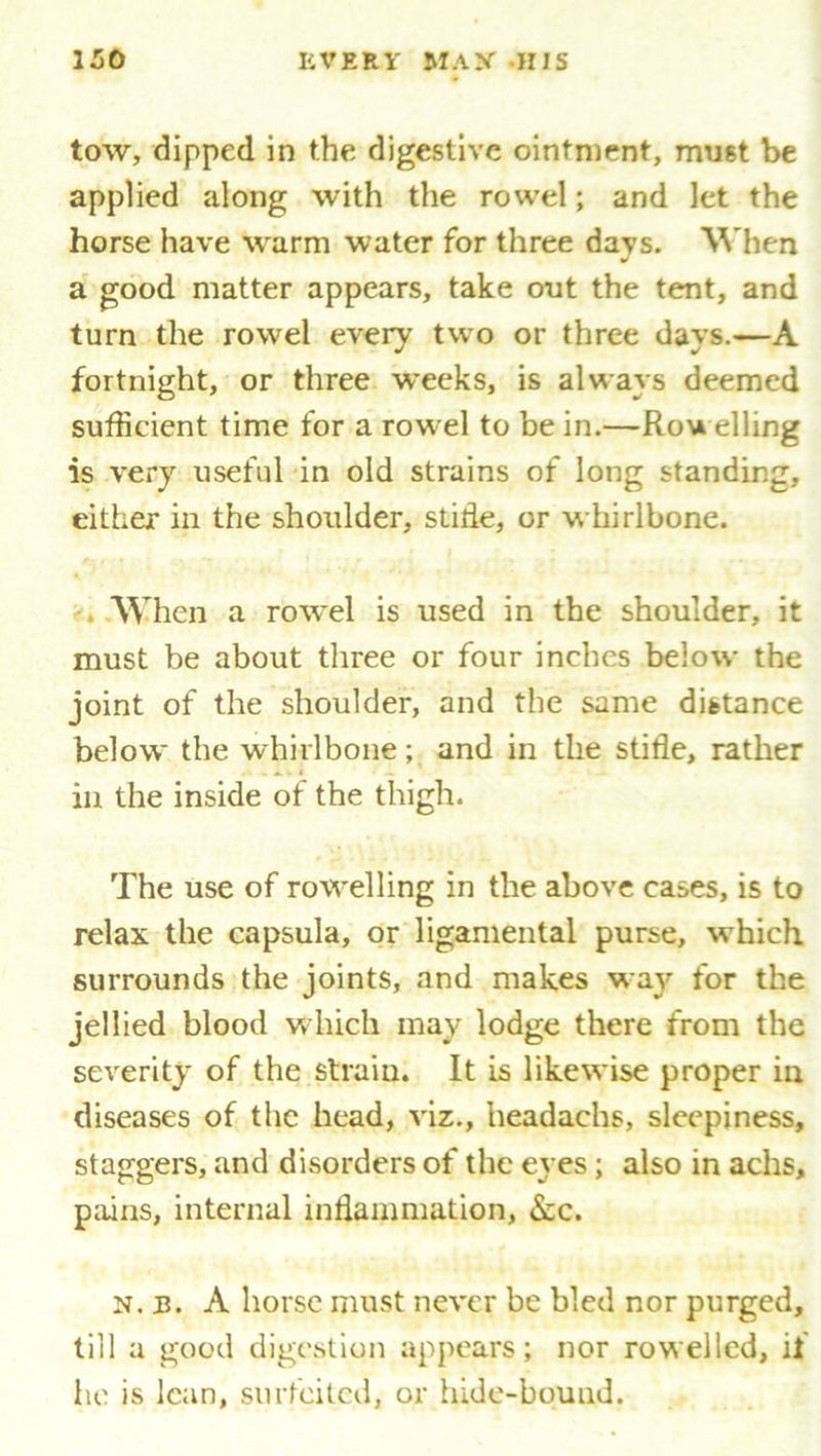 tow, dipped in the digestive ointment, must be applied along with the rowel; and let the horse have warm water for three days. When a good matter appears, take out the tent, and turn the rowel every two or three days.—A fortnight, or three weeks, is always deemed sufficient time for a rowel to be in.—Rowelling is very useful in old strains of long standing, either in the shoulder, stifle, or whirlbone. When a rowel is used in the shoulder, it must be about three or four inches below the joint of the shoulder, and the same distance below the whirlbone; and in the stifle, rather in the inside of the thigh. The use of rowelling in the above cases, is to relax the capsula, or ligamental purse, which surrounds the joints, and makes way for the jellied blood which may lodge there from the severity of the strain. It is likewise proper in diseases of the head, viz., headachs, sleepiness, staggers, and disorders of the eyes; also in achs, pains, internal inflammation, &c. n. IB. A horse must never be bled nor purged, till a good digestion appears; nor rowellcd, if he is lean, surfeited, or hide-bound.