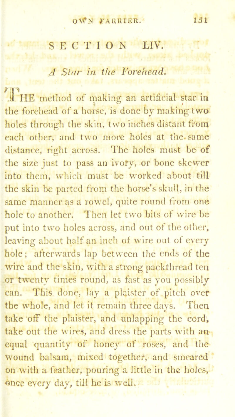 SECTIO N LIV. A Stur in the Forehead. The method of making an artificial star in the forehead of a horse, is done by making two holes through the skin, two inches distant from each other, and two more holes at the.same distance, right across. The holes must be of the size just to pass an ivofy, or bone skewer into them, which must be worked about till the skin be parted from the horse’s skull, in the same manner as a rowel, quite round from one hole to another. Then let two bits of wire be put into two holes across, and out of the other, leaving about half an inch of wire out of every hole; afterwards lap between the ends of the wire and the skin, with a strong packthread ten or twenty times round, as fast as you possibly can. This done, lay a plaistcr of pitch ovet* the whole, and let it remain three days. Then take off the plaister, and unlapping the cord, take out the wires, and dress the parts with an equal quantity of honey of roses, and the wound balsam, mixed together, and smeared on with a feather, pouring a little in the holes, once every day, till he is well.