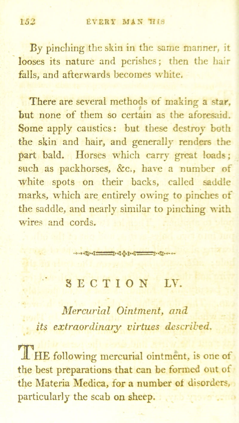 By pinching the skin in the same manner, it looses its nature and perishes; then the hair falls, and afterwards becomes white. There are several methods of making a star, but none of them so certain as the aforesaid. Some apply caustics: but these destroy both the skin and hair, and generally renders the part bald. Horses which carry great loads; such as packhorses, &c., have a number of white spots on their backs, called saddle marks, which are entirely owing to pinches of the saddle, and nearly similar to pinching with wires and cords. • *|>^^^** — SECTION LV. Mercurial Ointment, and its extraordinary virtues described. % * The following mercurial ointment, is one of the best preparations that can be formed out of the Materia Medica, for a number of disorders, particularly the scab on sheep.