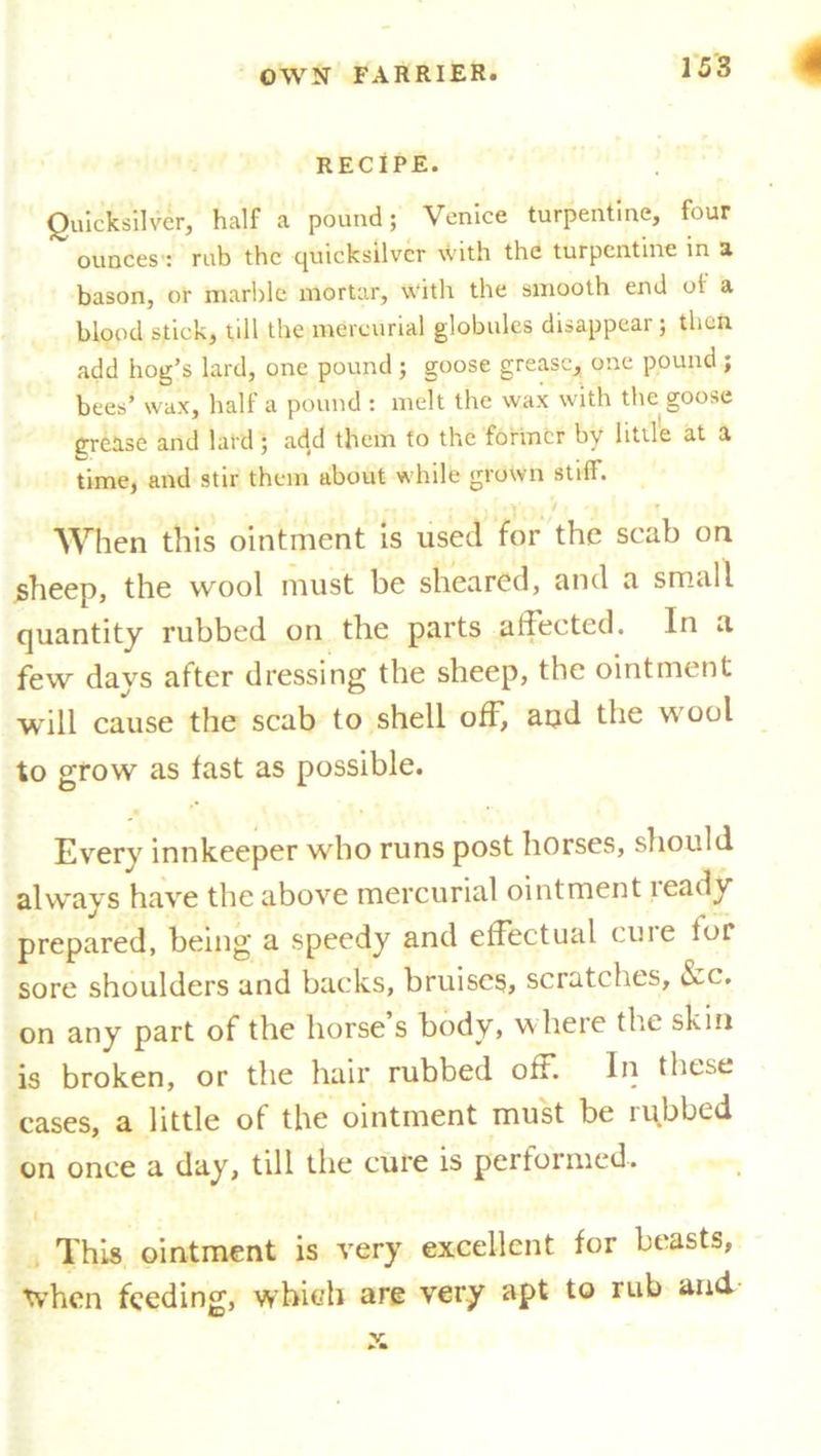 RECIPE. Quicksilver, half a pound; Venice turpentine, four ~ ounces : rub the quicksilver with the turpentine in a bason, or marble mortar, \Vith the smooth end of a blood stick, till the mercurial globules disappear; then add hog’s lard, one pound ; goose grease, one pound ; bees’ wax, half a pound : melt the wax with the goose grease and lard ; add them to the former by little at a time, and stir them about while grown stiff. , -v V < ▼ When this ointment is used for the scab on sheep, the wool must be sheared, and a small quantity rubbed on the parts aiiected. In a, few days after dressing the sheep, the ointment will cause the scab to shell off, aqd the wool to grow as fast as possible. Every innkeeper who runs post horses, should always have the above mercurial ointment teady prepared, being a speedy and effectual cine lor sore shoulders and backs, bruises, scratches, &c. on any part of the horse s body, where the skin is broken, or the hair rubbed off. In these cases, a little of the ointment must be rubbed on once a day, till the cure is performed. This ointment is very excellent for beasts, when feeding, which are very apt to rub and