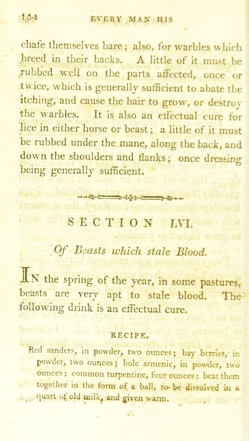 chafe themselves bare; also, for warbles which breed in their backs. A little of it must be * rubbed well on the parts affected, once or twice, which is generally sufficient to abate the itching, and cause the hair to grow, or destro\ the warbles. It is also an effectual cure for lice in either horse or beast; a little of it must be rubbed under the mane, along the back, and down the shoulders and flanks; once dressing being generally sufficient. SECTION LVI. Of Beasts which stale Blood. JEn the spring of the year, in some pastures, beasts are very apt to stale blood. The following drink is an effectual cure. RECIPE. Red sandefs, in powder, two ounces; bay berries, in powder, two ounces; bole armenic, in powder, two ounces ; common turpentine, four ounces : beat them together in tlie torm of a ball, to- be dissolved in a . ( 'juart of old oiilk, and given warm.