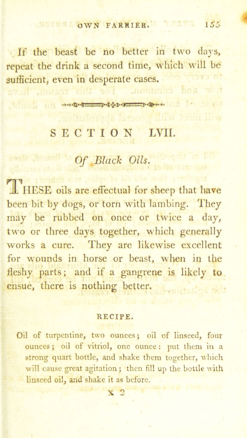 1^5 If the beast be no better in two days, repeat the drink a second time, which will be sufficient, even in desperate cases. SECTION LVII. Of Black Oils. These oils are effectual for sheep that have been bit by dogs, or torn with lambing. They may be rubbed on once or twice a day, two or three days together, which generally works a cure. They are likewise excellent for wounds in horse or beast, when in the fleshy parts; and if a gangrene is likely to ensue, there is nothing better. RECIPE. Oil of turpentine, two ounces; oil of linseed, four ounces; oil of vitriol, one ounce: put them in a strong quart bottle, and shake them together, which will cause great agitation; then fill up the bottle with linseed oil, and shake it as before.