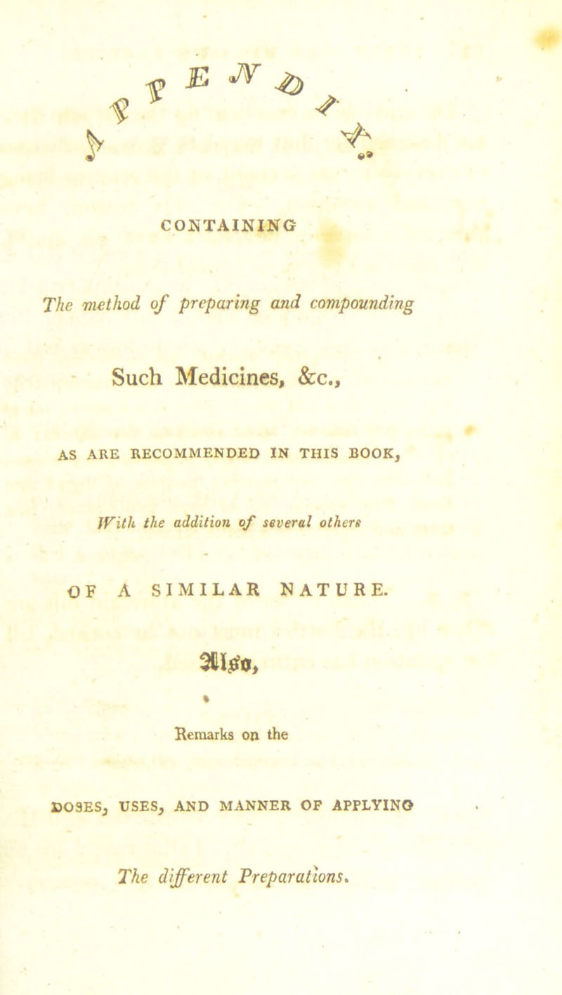 CONTAINING The method of preparing and compounding Such Medicines, &c.. AS ARE RECOMMENDED IN THIS BOOK, With the addition of several others OF A SIMILAR NATURE. an#.*, Remarks on the DOSES, USES, AND MANNER OF APPLYING The different Preparations.
