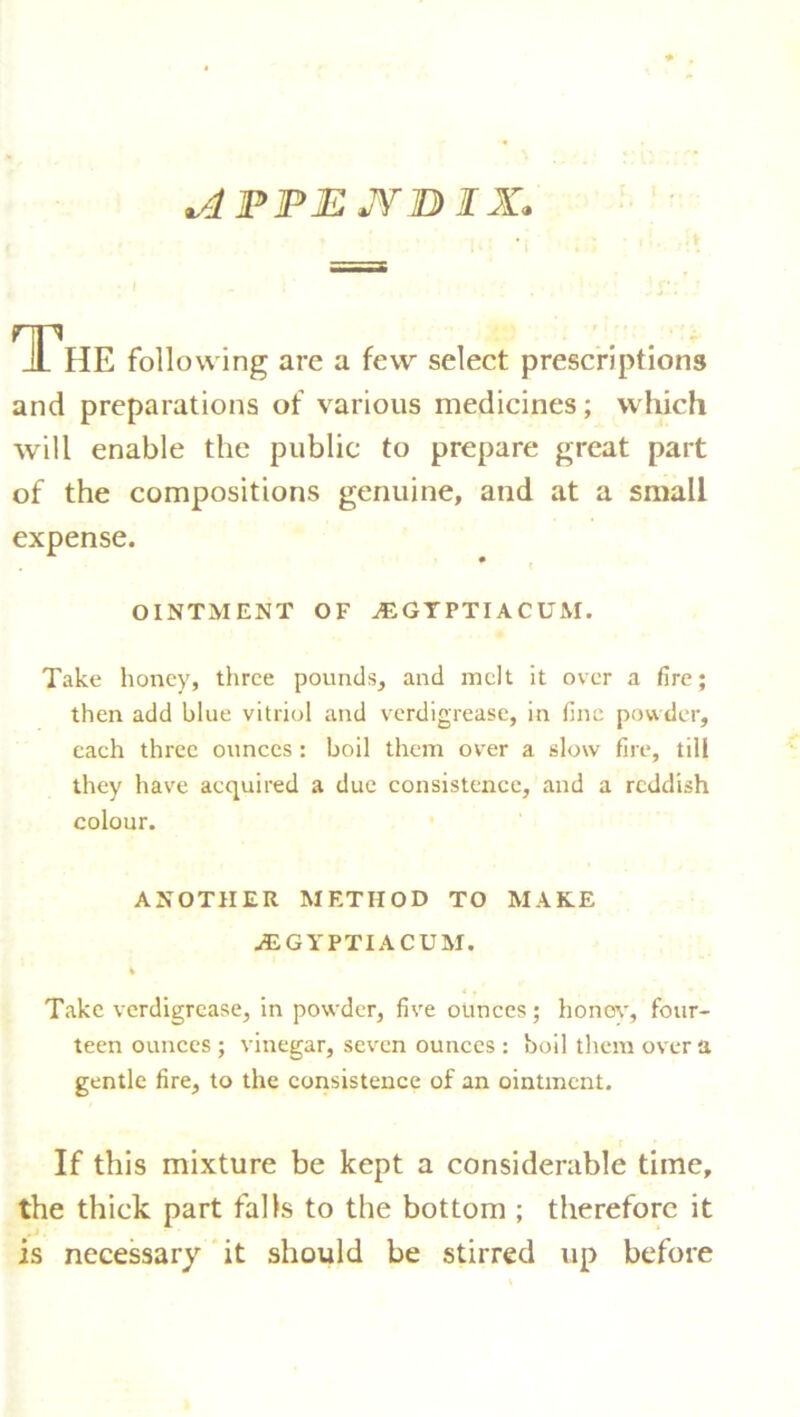 vdPPJEJYDIX. The following arc a few select prescriptions and preparations of various medicines; which will enable the public to prepare great part of the compositions genuine, and at a small expense. OINTMENT OF ^GIPTIACUM. Take honey, three pounds, and melt it over a fire; then add blue vitriol and verdigrease, in fine powder, each three ounces: boil them over a slow fire, till they have acquired a due consistence, and a reddish colour. ANOTHER METHOD TO MAKE jEGYPTIACUM. Take verdigrease, in powder, five ounces; honey’, four- teen ounces ; vinegar, seven ounces : boil them over a gentle fire, to the consistence of an ointment. If this mixture be kept a considerable time, the thick part falls to the bottom ; therefore it is necessary it should be stirred up before