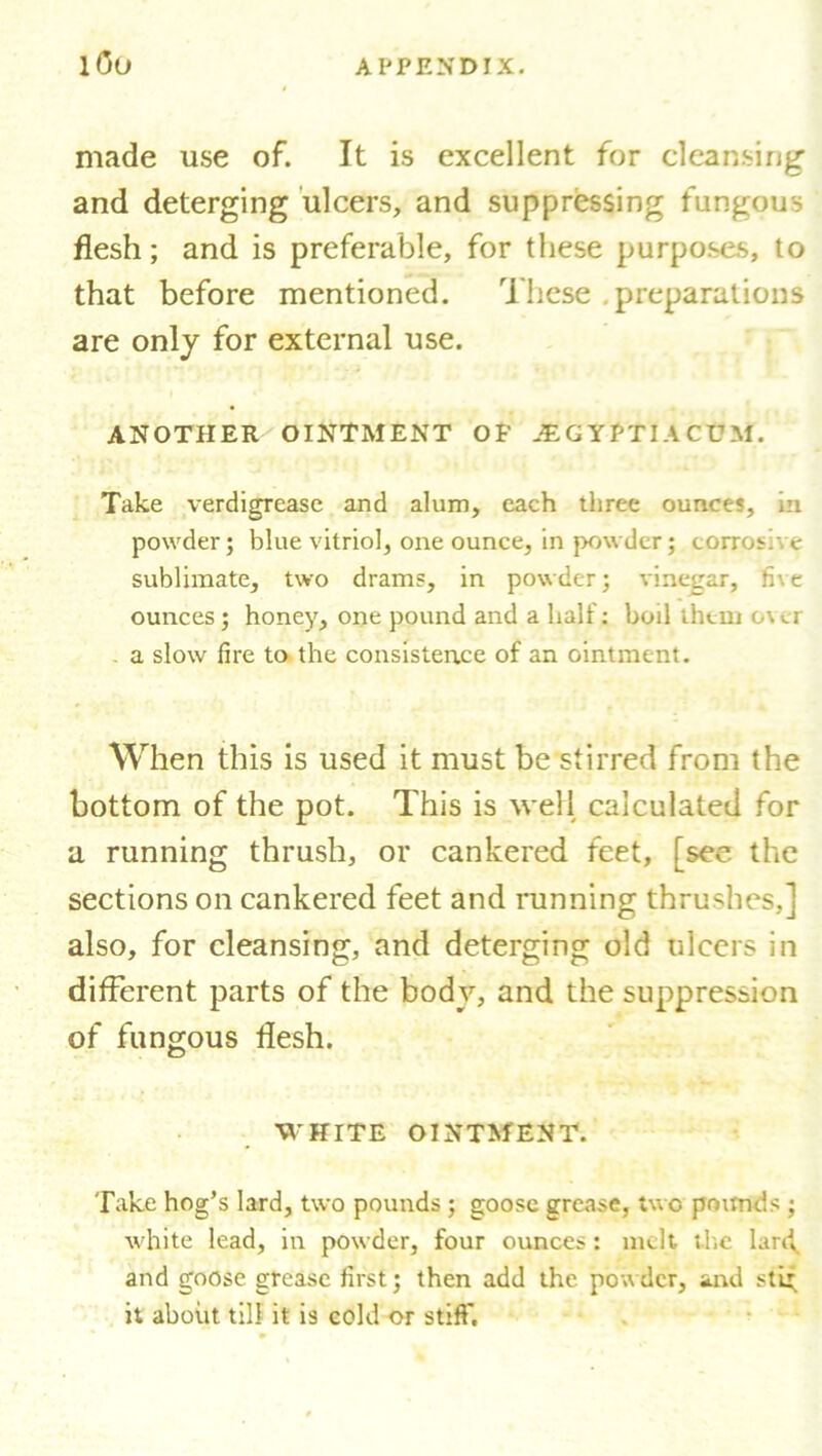 made use of. It is excellent for cleansing and deterging ulcers, and suppressing fungous flesh; and is preferable, for these purposes, to that before mentioned. These preparations are only for external use. ANOTHER OINTMENT OF JEGYPTIA CUM. Take verdigrease and alum, each three ounce?, in powder; blue vitriol, one ounce, in powder; corrosive sublimate, two drams, in powder; vinegar, fi\e ounces; honey, one pound and a half: boil them c\cr - a slow fire to the consistence of an ointment. When this is used it must be stirred from the bottom of the pot. This is well calculated for a running thrush, or cankered feet, [see the sections on cankered feet and running thrushes,] also, for cleansing, and deterging old ulcers in different parts of the body, and the suppression of fungous flesh. WHITE OINTMENT. Take hog’s lard, two pounds ; goose grease, two pounds ; white lead, in powder, four ounces: melt the lartf and goose grease first; then add the powder, and sti* it about till it is cold or stiff*.