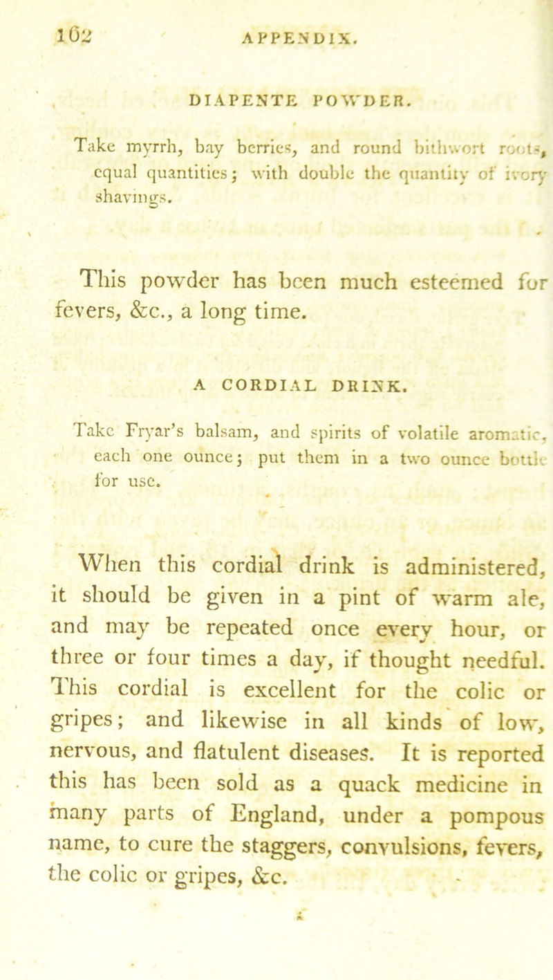 DIAPENTE POWDER. Take myrrh, bay berries, and round bithwort root-, equal quantities; with double the quantity of ivory shavings. This powder has been much esteemed for fevers, &c., a long time. A CORDIAL DRINK. Take Fryar’s balsam, and spirits of volatile aromatic, each one ounce; put them in a two ounce bottle for use. When this cordial drink is administered, it should be given in a pint of warm ale, and may be repeated once every hour, or three or four times a day, if thought needful. This cordial is excellent for the colic or gripes; and likewise in all kinds of low, nervous, and flatulent diseases. It is reported this has been sold as a quack medicine in many parts of England, under a pompous name, to cure the staggers, convulsions, fevers, the colic or gripes, &c.