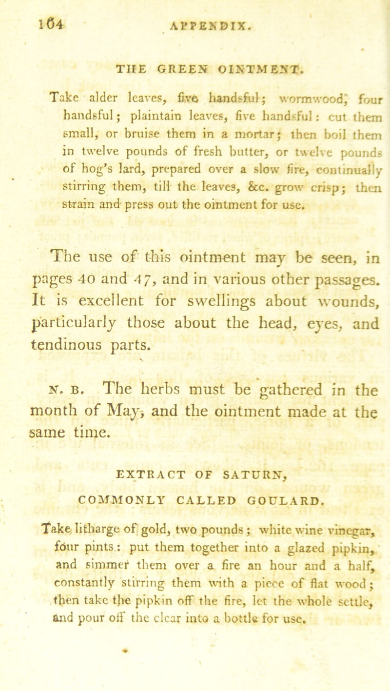 THE GREEN OINTMENT. Take alder leaves, five handsful; wormwood, four handsful; plaintain leaves, five handsful: cut them small, or bruise them in a mortar; then boil them in twelve pounds of fresh butter, or twelve pounds of hog’s lard, prepared over a slow fire, continually stirring them, till the leaves, &c. grow crisp; then strain and press out the ointment for use. The use of this ointment may be seen, in pages 40 and 4”, and in various other passages. It is excellent for swellings about wounds, particularly those about the head, eyes, and tendinous parts. N, b. The herbs must be gathered in the month of May-, and the ointment made at the same time. EXTRACT OF SATURN, COMMONLY CALLED GOULARD. Take litharge of gold, two pounds ; white wine vinegar, four pints: put them together into a glazed pipkin, and simmer them over a fire an hour and a half, constantly stirring them with a piece of flat wood; then take the pipkin off the fire, let the whole settle, and pour off the clear into a bottle for use.