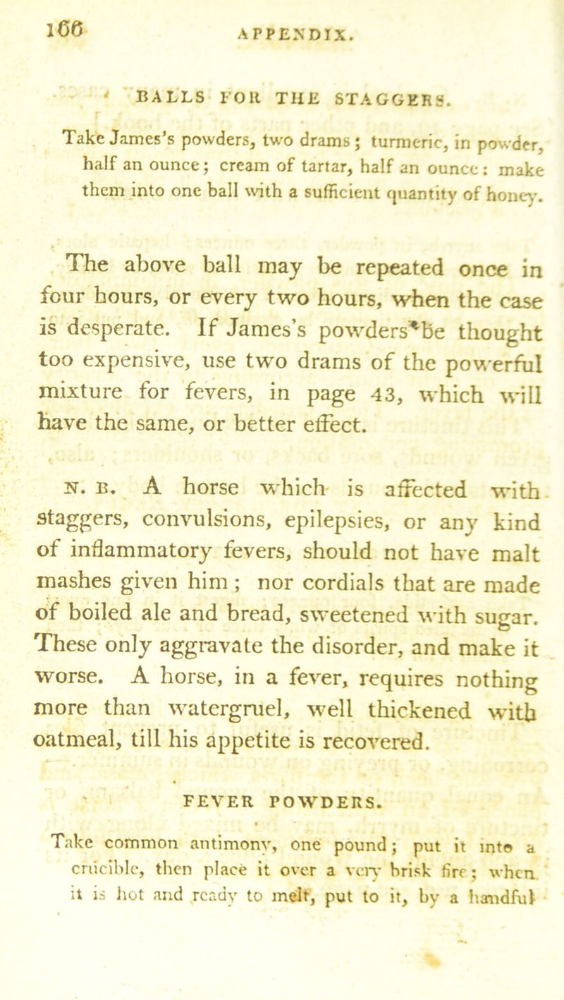 ' BALLS FOR THE STAGGERS. Take James’s powders, two drams; turmeric, in powder, half an ounce; cream of tartar, half an ounce : make them into one ball with a sufficient quantity of honey. » ' The above ball may be repeated once in four hours, or every two hours, when the case is desperate. If James’s powders*be thought too expensive, use two drams of the powerful mixture for fevers, in page 43, which will have the same, or better effect. n. b. A horse which is affected with staggers, convulsions, epilepsies, or any kind of inflammatory fevers, should not have malt mashes given him ; nor cordials that are made of boiled ale and bread, sweetened with sugar. These only aggravate the disorder, and make it worse. A horse, in a fever, requires nothing more than watergruel, well thickened with oatmeal, till his appetite is recovered. FEVER POWDERS. • > 1 V . ' • Take common antimony, one pound; put it into a crucible, then place it over a very brisk fire ; when it is hot and ready to melt, put to it, by a handful