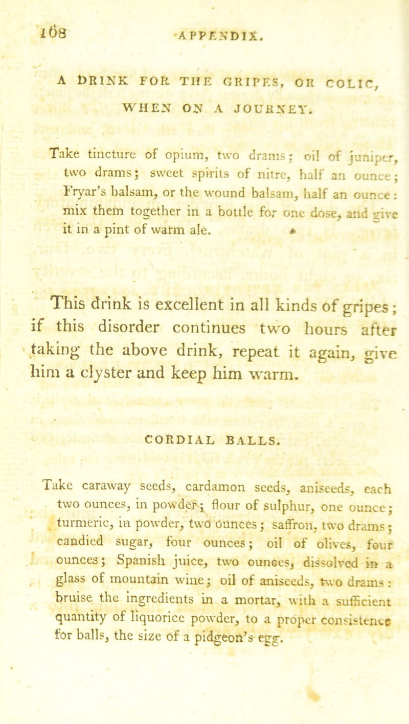 ids A drink for the gripes, ok colic, WHEN ON A JOURNEY. Take tincture of opium, two drams; oil of juniper, two drams; sweet spirits of nitre, half an ounce; Fryar’s balsam, or the wound balsam, half an ounce: mix them together in a bottle for one dose, and give it in a pint of warm ale. * This drink is excellent in all kinds of gripes; if this disorder continues two hours after taking the above drink, repeat it again, give him a clyster and keep him warm. CORDIAL BALLS. Take caraway seeds, cardamon seeds, aniseeds, each two ounces, in powder; flour of sulphur, one ounce; turmeric, in powder, two Ounces; saflron, two drams; candied sugar, four ounces; oil of olives, four ounces; Spanish juice, two ounces, dissolved in a glass of mountain wine; oil of aniseeds, two drams: bruise the ingredients in a mortar, with a sufficient quantity of liquorice powder, to a proper consistence for balls, the size of a pidgeon’s etrg.