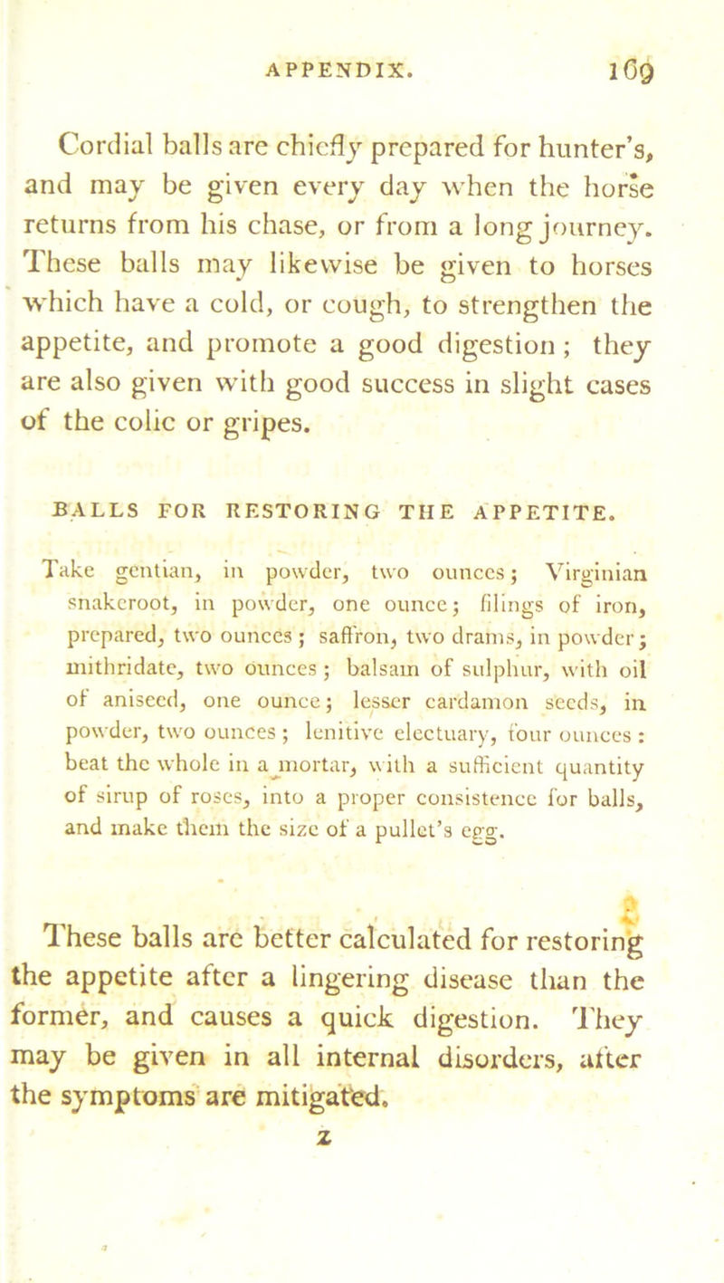Cordial balls are chiefly prepared for hunter’s, and may be given every day when the horse returns from his chase, or from a long journey. These balls may likewise be «iven to horses ^ O which have a cold, or cough, to strengthen the appetite, and promote a good digestion ; they are also given with good success in slight cases of the colic or gripes. BALLS FOR RESTORING THE APPETITE. Take gentian, in powder, two ounces; Virginian snakcroot, in powder, one ounce; filings of iron, prepared, two ounces ; saffron, two drams, in powder j mithridate, two ounces; balsam of sulphur, with oil of aniseed, one ounce; lesser cardamon seeds, in powder, two ounces ; lenitive electuary, four ounces : beat the whole in a mortar, with a sufficient quantity of sirup of roses, into a proper consistence for balls, and make them the size of a pullet’s egg. These balls are better calculated for restoring the appetite after a lingering disease than the former, and causes a quick digestion. They may be given in all internal disorders, after the symptoms are mitigated. z