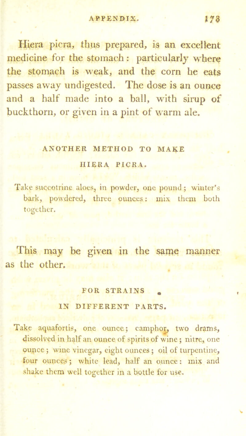 Hiera picra, thus prepared, is an excellent medicine for the stomach: particularly where the stomach is weak, and the corn he eats passes away undigested. The dose is an ounce and a half made into a ball, with sirup of buckthorn, or given in a pint of warm ale. ANOTHER METHOD TO MAKE IIIERA PICRA. Take succotrine aloes, in powder, one pound; winter's bark, powdered, three ounces: mix them both together. This may be given in the same manner as the other. FOR STRAINS IN DIFFERENT PARTS. Take aquafortis, one ounce; camphor, two drams, dissolved in half an ounce of spirits of wine ; nitre, one ounce ; wine vinegar, eight ounces ; oil of turpentine, four ounces ; white lead, half an ounce: mix and shake them well together in a bottle for use. C