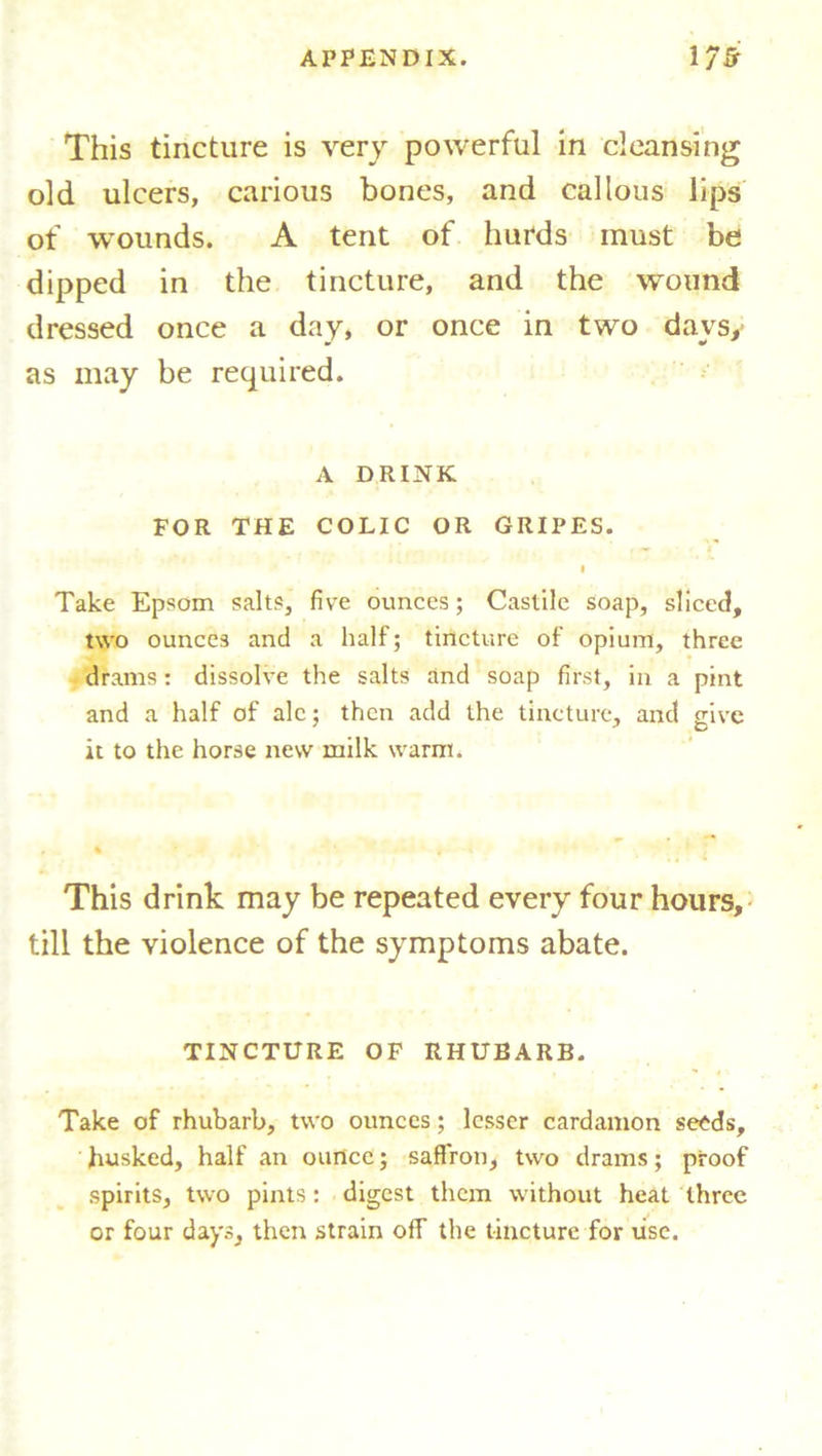 This tincture is very powerful in cleansing old ulcers, carious bones, and callous lips of wounds. A tent of hurds must be dipped in the tincture, and the wound dressed once a day, or once in two days, as may be required. A DRINK FOR THE COLIC OR GRIPES. I Take Epsom salts, five ounces; Castile soap, sliced, two ounces and a half; tincture of opium, three drams: dissolve the salts and soap first, in a pint and a half of ale; then add the tincture, and give it to the horse new milk warm. This drink may be repeated every four hours, till the violence of the symptoms abate. TINCTURE OF RHUBARB. Take of rhubarb, two ounces; lesser cardamon seeds, husked, half an ounce; saffron, two drams; proof spirits, two pints: digest them without heat three or four days, then strain off the tincture for use.
