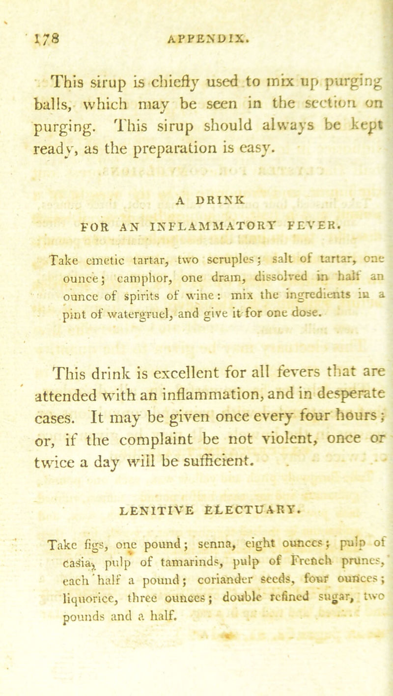 This sirup is chiefly used to mix up purging balls, which may be seen in the section on purging. This sirup should always be kept ready, as the preparation is easy. A DRINK FOR AN INFLAMMATORY FEVER. Take emetic tartar, two scruples; salt of tartar, one ounce; camphor, one dram, dissolved In halt an ounce of spirits of wine: mix the ingredients iu a pint of watergruel, and give it for one dose. This drink is excellent for all fevers that are attended with an inflammation, and in desperate cases. It may be given once every four hours ; or, if the complaint be not violent, once or twice a day will be sufficient. LENITIVE ELECTUARY. Take figs, one pound; senna, eight ounces; pulp of caSia-? pulp of tamarinds, pulp of French prunes,' each half a pound; coriander seeds, four ounces; liquorice, three ounces; double refined sugar, two pounds and a half.